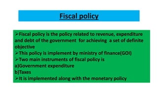 Fiscal policy
Fiscal policy is the policy related to revenue, expenditure
and debt of the government for achieving a set of definite
objective
This policy is implement by ministry of finance(GOI)
Two main instruments of fiscal policy is
a)Government expenditure
b)Taxes
It is implemented along with the monetary policy
 