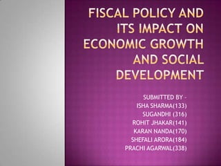FISCAL POLICY AND ITS IMPACT ON ECONOMIC GROWTH AND SOCIAL DEVELOPMENT  SUBMITTED BY – ISHA SHARMA(133) SUGANDHI (316)  ROHIT JHAKAR(141) KARAN NANDA(170) SHEFALI ARORA(184) PRACHI AGARWAL(338)  