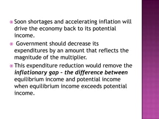 Soon shortages and accelerating inflation will drive the economy back to its potential income.Government should decrease its expenditures by an amount that reflects the magnitude of the multiplier.This expenditure reduction would remove the inflationary gap – the difference between equilibrium income and potential income when equilibrium income exceeds potential income.