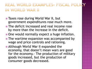 Real World Examples- Fiscal Policy in World War IITaxes rose during World War II, but government expenditures rose much more.The deficit increased and real income rose by more than the increase in the deficit.One would normally expect a huge inflation.The wartime expansion was accompanied by wage and price controls and rationing.Although World War II expanded the economy, that doesn’t mean wars are good for the economy.- The production of military goods increased, but the production of consumer goods decreased.