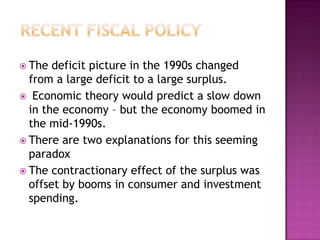 Recent Fiscal policy The deficit picture in the 1990s changed from a large deficit to a large surplus. Economic theory would predict a slow down in the economy – but the economy boomed in the mid-1990s.There are two explanations for this seeming paradoxThe contractionary effect of the surplus was offset by booms in consumer and investment spending.