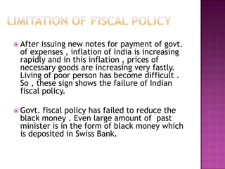 Limitation of Fiscal Policy After issuing new notes for payment of govt. of expenses , inflation of India is increasing rapidly and in this inflation , prices of necessary goods are increasing very fastly. Living of poor person has become difficult . So , these sign shows the failure of Indian fiscal policy.Govt. fiscal policy has failed to reduce the black money . Even large amount of  past minister is in the form of black money which is deposited in Swiss Bank.