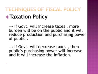 Techniques of Fiscal PolicyTaxation Policy -> If Govt. will increase taxes , more burden will be on the public and it will reduce production and purchasing power  of public .-> If Govt. will decrease taxes , then public's purchasing power will increase    and it will increase the inflation.