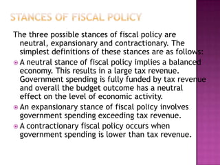 Stances of fiscal policyThe three possible stances of fiscal policy are neutral, expansionary and contractionary. The simplest definitions of these stances are as follows:A neutral stance of fiscal policy implies a balanced economy. This results in a large tax revenue. Government spending is fully funded by tax revenue and overall the budget outcome has a neutral effect on the level of economic activity. An expansionary stance of fiscal policy involves government spending exceeding tax revenue. A contractionary fiscal policy occurs when government spending is lower than tax revenue. 