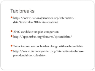Tax breaks
https://www.nationalpriorities.org/interactive-
data/taxbreaks/2014/visualization/
2016 candidate tax plan comparison
http://apps.urban.org/features/tpccandidate/
Enter income see tax burden change with each candidate
http://www.taxpolicycenter.org/interactive-tools/vox-
presidential-tax-calculator
 