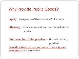Why Provide Public Goods?
Equity – Everyone should have access to 911 services
Efficiency – Economies of scale and easier to collectively
provide
Overcome Free Rider problem – will not be privately
provided
Provide infrastructure necessary to society and
economy, See Monty Python
 