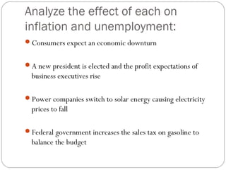 Analyze the effect of each on
inflation and unemployment:
Consumers expect an economic downturn
A new president is elected and the profit expectations of
business executives rise
Power companies switch to solar energy causing electricity
prices to fall
Federal government increases the sales tax on gasoline to
balance the budget
 