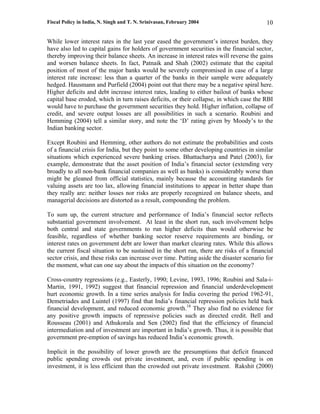 Fiscal Policy in India, N. Singh and T. N. Srinivasan, February 2004                       10

While lower interest rates in the last year eased the government’s interest burden, they
have also led to capital gains for holders of government securities in the financial sector,
thereby improving their balance sheets. An increase in interest rates will reverse the gains
and worsen balance sheets. In fact, Patnaik and Shah (2002) estimate that the capital
position of most of the major banks would be severely compromised in case of a large
interest rate increase: less than a quarter of the banks in their sample were adequately
hedged. Hausmann and Purfield (2004) point out that there may be a negative spiral here.
Higher deficits and debt increase interest rates, leading to either bailout of banks whose
capital base eroded, which in turn raises deficits, or their collapse, in which case the RBI
would have to purchase the government securities they hold. Higher inflation, collapse of
credit, and severe output losses are all possibilities in such a scenario. Roubini and
Hemming (2004) tell a similar story, and note the ‘D’ rating given by Moody’s to the
Indian banking sector.

Except Roubini and Hemming, other authors do not estimate the probabilities and costs
of a financial crisis for India, but they point to some other developing countries in similar
situations which experienced severe banking crises. Bhattacharya and Patel (2003), for
example, demonstrate that the asset position of India’s financial sector (extending very
broadly to all non-bank financial companies as well as banks) is considerably worse than
might be gleaned from official statistics, mainly because the accounting standards for
valuing assets are too lax, allowing financial institutions to appear in better shape than
they really are: neither losses nor risks are properly recognized on balance sheets, and
managerial decisions are distorted as a result, compounding the problem.

To sum up, the current structure and performance of India’s financial sector reflects
substantial government involvement. At least in the short run, such involvement helps
both central and state governments to run higher deficits than would otherwise be
feasible, regardless of whether banking sector reserve requirements are binding, or
interest rates on government debt are lower than market clearing rates. While this allows
the current fiscal situation to be sustained in the short run, there are risks of a financial
sector crisis, and these risks can increase over time. Putting aside the disaster scenario for
the moment, what can one say about the impacts of this situation on the economy?

Cross-country regressions (e.g., Easterly, 1990; Levine, 1993, 1996; Roubini and Sala-i-
Martin, 1991, 1992) suggest that financial repression and financial underdevelopment
hurt economic growth. In a time series analysis for India covering the period 1962-91,
Demetriades and Luintel (1997) find that India’s financial repression policies held back
financial development, and reduced economic growth.18 They also find no evidence for
any positive growth impacts of repressive policies such as directed credit. Bell and
Rousseau (2001) and Athukorala and Sen (2002) find that the efficiency of financial
intermediation and of investment are important in India’s growth. Thus, it is possible that
government pre-emption of savings has reduced India’s economic growth.

Implicit in the possibility of lower growth are the presumptions that deficit financed
public spending crowds out private investment, and, even if public spending is on
investment, it is less efficient than the crowded out private investment. Rakshit (2000)
 