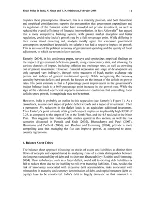 Fiscal Policy in India, N. Singh and T. N. Srinivasan, February 2004                      11

disputes these presumptions. However, this is a minority position, and both theoretical
and empirical considerations support the presumption that government expenditure and
its regulation of the financial sector have crowded out private investment, as well as
reduced the overall efficiency of financial intermediation. In fact Ahluwalia19 has argued
that a more competitive banking system, with greater market discipline and better
regulation, could raise India’s growth rate by a full percentage point. While differing in
their views about crowding out, analysts mostly agree that excessive government
consumption expenditure (especially on salaries) has had a negative impact on growth.
This is an issue of the political economy of government spending and the quality of fiscal
adjustment, to which we return in later sections.

Easterly (2004), in his conference paper, surveys and synthesizes empirical findings on
the impact of government deficits on growth, using cross-country data, and allowing for
various channels of impact, including inflation and exchange rates, as well as crowding
out of private investment. However, financial repression and stage of development are
only captured very indirectly, through noisy measures of black market exchange rate
premia and indices of general institutional quality. While recognizing the two-way
causality between deficits and growth, he focuses on the impact of the deficit on growth
rates. His point estimate is that a 5 percentage point improvement in the government’s
budget balance leads to a 0.69 percentage point increase in the growth rate. While the
sign of the estimated coefficient supports economists’ contention that controlling fiscal
deficits spurs growth, its magnitude may not be robust.

However, India is probably an outlier in this regression (see Easterly’s Figure 1). As a
crosscheck, assume each rupee of public deficit crowds out a rupee of investment. Then
a permanent 5% reduction in the deficit leads to an equivalent additional investment.
Then Easterly’s point estimate of its growth impact implies an implausibly high ICOR of
7.25, as compared to the target of 3.6 in the Tenth Plan, and the 4.5 realized in the Ninth
Plan. This suggests that India-specific studies quoted in this section, as well the risk
scenarios discussed in Patnaik and Shah (2002), Bhattacharya and Patel (2003),
Hausmann and Purfield (2004), and Roubini and Hemming (2004), provide a more
compelling case that managing the fisc can improve growth, as compared to cross-
country regressions.


4. Balance Sheet Crises

The balance sheet approach (focusing on stocks of assets and liabilities as distinct from
flows of receipts and expenditures) to analyzing risks of a crisis distinguishes between
the long run sustainability of debt and its short run financeability (Roubini and Hemming,
2004). Flow imbalances, such as a fiscal deficit, could add to existing debt liabilities or
fail to reduce them due to the inability to roll over maturing liabilities. Thus, besides the
risk of insolvency associated with excessive debt accumulation, risks associated with
mismatches in maturity and currency denomination of debt, and capital structure (debt vs.
equity) have to be considered. India’s debt is largely domestic so that mismatch in
 