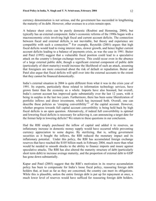 Fiscal Policy in India, N. Singh and T. N. Srinivasan, February 2004                       12

currency denomination is not serious, and the government has succeeded in lengthening
the maturity of its debt. However, other avenues to a crisis remain open.

A balance sheet crisis can be purely domestic (Roubini and Hemming, 2004), but
typically has an external component. India’s economic reforms of the 1990s began with a
macroeconomic crisis involving high fiscal and current account deficits. The connection
between fiscal and external deficits is not inevitable, but theory and experience are
compatible with such a connection.20 For example, Reynolds (2001) argues that high
fiscal deficits would lead to rising interest rates, slower growth, and hence higher current
account deficits leading to a balance of payments crisis, as was the case in 1991. Buiter
and Patel (1995) suggest that a vulnerable fiscal position could lead to a speculative
attack on the country’s foreign exchange reserves. This could occur even in the absence
of a large external public debt, though a significant external component of public debt
(particularly of short maturity) would increase the likelihood of such an attack, assuming
that foreigners are more concerned about the risk of default or repudiation. Buiter and
Patel also argue that fiscal deficits will spill over into the external accounts to the extent
that they cannot be financed domestically.

India’s external situation in 2004 is quite different from what it was in the crisis year of
1991. Its exports, particularly those related to information technology services, have
grown faster than the economy as a whole. Imports have also boomed, but overall,
India’s current account has improved quite substantially over the last 12 years, with it
being in surplus in the last two years. Furthermore, there has been some liberalization of
portfolio inflows and direct investment, which has increased both. Overall, one can
describe these policies as ‘creeping convertibility’21 of the capital account. However,
whether progress towards full capital account convertibility is being held back by high
fiscal deficits is an open question. Alternatively, if indeed full convertibility is optimal
and lowering fiscal deficits is necessary for achieving it, can announcing a target date for
the former help in lowering deficits? We return to these questions in our conclusion.

Had the RBI simply purchased the inflow of capital and added it to reserves, an
inflationary increase in domestic money supply would have occurred while preventing
currency appreciation to some degree. By sterilizing, that is, selling government
securities as it bought the inflows, the RBI reduced the monetary impact and its
inflationary potential. Under this policy, the RBI has accumulated foreign exchange
reserves that have reached the $105 billion mark in February 2004, much more than what
would be needed to smooth shocks to the ability to finance imports and insure against
speculative attacks. The RBI has also altered the maturity structure of debt (particularly
short term debt) to increase average maturity, and the proportion of external debt to GDP
has gone down substantially.

Kapur and Patel (2003) suggest that the RBI’s motivation in its reserve accumulation
policy has been to compensate for India’s loose fiscal policy, reassuring foreign debt
holders that, at least as far as they are concerned, the country can meet its obligations.
While this is plausible, unless the entire foreign debt is put up for repayment at once, a
much lower level of reserves would have sufficed for reassuring foreign debt holders.
 