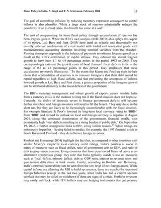 Fiscal Policy in India, N. Singh and T. N. Srinivasan, February 2004                      13

The goal of controlling inflation by reducing monetary expansion consequent to capital
inflows is also plausible. While a large stock of reserves substantially reduces the
possibility of an external crisis, this benefit has come at a cost.

The cost of compensating for loose fiscal policy through accumulation of reserves has
been forgone growth. While the RBI’s own analysis (RBI, 2003b) downplays this aspect
of its policy, Lal, Bery and Pant (2003) have used an eclectic and theoretically not
entirely coherent combination of a real model with traded and non-traded goods with
macroeconomic accounting identities involving nominal variables from the Mundell-
Fleming absorption approach to the balance of payments to estimate forgone growth as a
result of the RBI’s sterilization of capital inflows. They estimate the annual forgone
growth to have been 1.1 to 4.9 percentage points in the period 1992 to 2000. They
correspondingly estimate the growth costs of bond financed fiscal deficits to be in the
range of 0.7 to 1.8 percentage points in this period. They emphasize that these
calculations are merely illustrative.22 To the extent that Kapur and Patel are right in their
claim that accumulation of reserves is to reassure foreigners that their debt would be
repaid regardless of high fiscal deficits, and that preventing the absorption of inflows
lowered growth as Lal, Bery and Pant claim, a greater proportion of the foregone growth
can be attributed ultimately to the fiscal deficit of the government.

The RBI’s monetary management and robust growth of exports cannot insulate India
from a currency crisis in the medium to long run if the fiscal situation does not improve.
Certainly, the ability of domestic savers to finance government deficits will become
further stretched, and foreign investors will need to fill the breech. They may do so in the
short run, but they are likely to be increasingly uncomfortable with the fiscal situation.
For example Standard & Poor’s lowered its long-term local currency rating to ‘BBB-‘
from ‘BBB’ and revised its outlook on local and foreign currency to negative in August
2001, citing ‘the continued deterioration of the government's financial profile, with
persistently high fiscal deficits resulting in a rising burden of public debt.’ On September
19, 2002, it further downgraded India to BB+, citing similar reasons.23 While ratings are
notoriously imperfect – having failed to predict, for example, the 1997 financial crisis in
South Korea and Thailand – they do influence foreign investors.

Roubini and Hemming (2004) highlight the fact that, as compared to other countries with
similar Moody’s long-term local currency credit ratings, India’s position is worse in
terms of measures such as fiscal deficit, ratio of government debt to GDP, and ratio of
debt to government revenue. Using countries that have experienced financial crises as an
alternative comparison group, they note that India typically stands worse on measures
such as fiscal deficit, primary deficit, debt to GDP ratio, interest to revenue ratio, and
government debt share in bank assets. Finally, according to Roubini and Hemming,
India’s external vulnerability can be seen from the low level of net foreign assets. While
capital inflows are allowing the RBI to build up reserves, these are matched by increased
foreign liabilities (except in the last two years, when India has had a current account
surplus) that may be called or withdrawn if there are signs of a crisis. Portfolio investors
may easily pull back, while FDI holders may use hedging instruments that put pressure
 