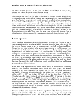 Fiscal Policy in India, N. Singh and T. N. Srinivasan, February 2004                     14

on India’s external position. In this view, the RBI’s accumulation of reserves may
provide very limited protection against external shocks.

One can conclude, therefore, that India’s current fiscal situation leaves it with a choice
between suboptimal growth, where monetary and exchange rate policy, along with capital
controls, effectively have to provide what is ultimately very limited insurance against an
external crisis, and an alternative of higher growth together with some increased risk of
an external crisis. An improvement in the government’s fiscal position offers a way to
soften this tradeoff in the short run, and avoid its worsening in the long run. It should be
emphasized that the RBI’s views on this – despite disagreements with the details of Lal,
Bery and Pant’s calculations – are no different from those of the Finance Ministry or the
Planning Commission. All of three agree that some fiscal adjustment is required. How is
this adjustment to be implemented in a manner that is not itself disruptive or too costly?


5. Fiscal Adjustment

Crisis resolution is almost always contentious as well as painful. For example, crises in
Argentina and Indonesia have had very high economic and social costs. India, at least for
the moment, does not appear to face an imminent crisis, especially on the external front.
Since crises very often arise from adverse shifts in expectations or confidence than from
deterioration in fundamentals, this favorable situation could change rapidly if there is a
negative shock that affects confidence. The financial sector is extremely fragile, and
some public sector enterprises, particularly in the case of electric power and irrigation,
are bankrupt. Under these circumstances, one cannot rule out the occurrence of a crisis in
the future, which may begin in the banking sector, spill over to the rest of the financial
sector, and ultimately affect all parts of the economy. The fact that until now fiscal
looseness has manifested itself in foregone growth should not therefore lead to any
complacency about its seriousness.

World Bank (2003) projections of current trends, based on nonstochastic accounting
identities, and plausible assumptions about interest rates and growth, but without
factoring in any unanticipated shocks, suggest that by 2007, the general government
fiscal deficit (excluding contingent liabilities and public sector enterprise (PSE) losses)
will cross 13% of GDP, and the debt-GDP ratio will increase from about 85% to 103%
(Chapter 2, p. 31). Interest payments will absorb almost 55% of revenue in this case.
Adding on contingent liabilities and PSE losses only strengthens the case that current
trends are unsustainable, i.e., India cannot postpone fiscal adjustment much longer by
sacrificing growth. The projections of Roubini and Hemming (2004) tell a similar story.24
On the positive side, precisely because a crisis is not imminent, India currently has the
opportunity to shape fiscal policy in an orderly manner. The real challenges in achieving
this are political rather than technical.

We next outline some approaches to fiscal adjustment. The Planning Commission
(Government of India, 2003) has estimated combinations of growth targets and
corresponding fiscal deficits for the Tenth Plan period, which runs from 2002 to 2007.
 