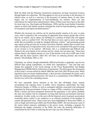 Fiscal Policy in India, N. Singh and T. N. Srinivasan, February 2004                     17

Both the Bank and the Planning Commission projections envisage increased revenues
through higher tax collections. The Plan appears to rely on an increase in the buoyancy of
indirect taxes, as well as a recovery in the buoyancy of customs duties. In turn, these
targets rely on implementation of base-broadening tax reforms. There are also
exhortations for improved tax administration. Many of these issues have been on the table
for some time (e.g., Das-Gupta and Mookherjee, 1998), and the recent Kelkar Committee
reports on direct and indirect taxation reiterated the need for base-broadening, reduction
of exemptions and improved administration.31

Whether the necessary tax reforms can be enacted quickly remains to be seen: in some
cases, what is required is the overcoming of opposition from interest groups that will be
hurt by tax reform, and in others, the building of a coalition of States that will support
reforms, such as a unified VAT. The fact that there are taxes such as octroi and import
tariffs that are probably too high by standard efficiency criteria,32 and promoting growth
may require giving up some tax revenues from these channels, implies that revenues from
other existing taxes or imposition of new taxes have to be considered if the goal of raising
of tax revenue is to be realized. Obviously, this is a complicated and difficult task.
Whatever the exact details of tax reforms may be, clearly one can agree that “these [tax]
reforms deserve the highest priority in view of the decline in the tax-to-GDP ratio in the
1990s and the direct positive effect this will have on reducing primary and revenue
deficits” (World Bank, 2003, p. 23).

Ultimately, tax reform, though undoubtedly difficult politically to undertake, may be less
difficult than cutting expenditures, no matter how unproductive.33 One step that may
change this judgment is the recent passage of the Fiscal Responsibility and Budget
Management (FRBM) Bill by both houses of parliament. The bill requires the elimination
of the Center’s revenue deficit by March 2008 (the end of the 2007-08 fiscal year). While
legislation does not ensure implementation, it does provide a benchmark for action, and a
means for reducing political pressures. We return to a consideration of the FRBM law in
Section 6 as well as the concluding section.

We have repeatedly drawn attention to the fact that off-budget items, namely
accumulated and ongoing losses of public sector enterprises (particularly the State
Electricity Boards, or SEBs), as well as contingent liabilities associated with substantial
guarantees by State governments of loans to a range of PSEs, constitute a looming threat.
While a clearer and more transparent framework for guarantees is one option, probably
the only real solution will be completely severing links between governments and these
enterprises. In other words, as is the case with the financial sector in general, government
ownership and/or control is not conducive to an efficient resolution of the problem of
current and potential losses. These issues have been highlighted in Srinivasan (2002), as
well as Singh and Srinivasan (2002) and World Bank (2003). The last discusses some of
the recent reform measures undertaken in the power sector, including a program for
hardening the budget constraints of the SEBs, but notes the potential difficulties of
commitment by the Center to enforcing the new rules (see also footnote 42).
 