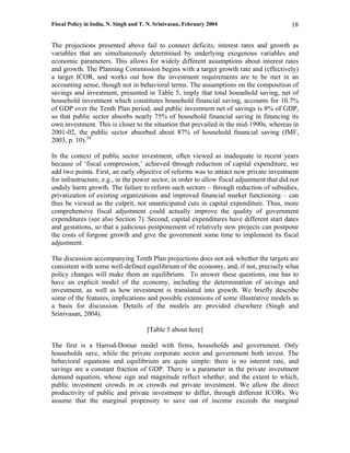 Fiscal Policy in India, N. Singh and T. N. Srinivasan, February 2004                        18

The projections presented above fail to connect deficits, interest rates and growth as
variables that are simultaneously determined by underlying exogenous variables and
economic parameters. This allows for widely different assumptions about interest rates
and growth. The Planning Commission begins with a target growth rate and (effectively)
a target ICOR, and works out how the investment requirements are to be met in an
accounting sense, though not in behavioral terms. The assumptions on the composition of
savings and investment, presented in Table 5, imply that total household saving, net of
household investment which constitutes household financial saving, accounts for 10.7%
of GDP over the Tenth Plan period, and public investment net of savings is 8% of GDP,
so that public sector absorbs nearly 75% of household financial saving in financing its
own investment. This is closer to the situation that prevailed in the mid-1990s, whereas in
2001-02, the public sector absorbed about 87% of household financial saving (IMF,
2003, p. 10).34

In the context of public sector investment, often viewed as inadequate in recent years
because of ‘fiscal compression,’ achieved through reduction of capital expenditure, we
add two points. First, an early objective of reforms was to attract new private investment
for infrastructure, e.g., in the power sector, in order to allow fiscal adjustment that did not
unduly harm growth. The failure to reform such sectors – through reduction of subsidies,
privatization of existing organizations and improved financial market functioning – can
thus be viewed as the culprit, not unanticipated cuts in capital expenditure. Thus, more
comprehensive fiscal adjustment could actually improve the quality of government
expenditures (see also Section 7). Second, capital expenditures have different start dates
and gestations, so that a judicious postponement of relatively new projects can postpone
the costs of forgone growth and give the government some time to implement its fiscal
adjustment.

The discussion accompanying Tenth Plan projections does not ask whether the targets are
consistent with some well-defined equilibrium of the economy, and, if not, precisely what
policy changes will make them an equilibrium. To answer these questions, one has to
have an explicit model of the economy, including the determination of savings and
investment, as well as how investment is translated into growth. We briefly describe
some of the features, implications and possible extensions of some illustrative models as
a basis for discussion. Details of the models are provided elsewhere (Singh and
Srinivasan, 2004).

                                       [Table 5 about here]

The first is a Harrod-Domar model with firms, households and government. Only
households save, while the private corporate sector and government both invest. The
behavioral equations and equilibrium are quite simple: there is no interest rate, and
savings are a constant fraction of GDP. There is a parameter in the private investment
demand equation, whose sign and magnitude reflect whether, and the extent to which,
public investment crowds in or crowds out private investment. We allow the direct
productivity of public and private investment to differ, through different ICORs. We
assume that the marginal propensity to save out of income exceeds the marginal
 