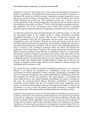 Fiscal Policy in India, N. Singh and T. N. Srinivasan, February 2004                     19

propensity to invest for the private sector. This ensures that government investment is
positive in equilibrium. The equilibrium determines private and public investment as a
function of the income level and the economy’s parameters: marginal propensities to save
and invest, and the crowding in/out parameter. In turn, these investment rates and the
ICORs determine the growth rate. This equilibrium growth rate is shown to be an
increasing function of the crowding-in parameter, as long as private investment is directly
more productive than public investment.35 In fact, as the crowding in parameter increases,
the equilibrium size of the government sector (which only involves investment)
decreases, and the equilibrium growth rate approaches a maximal finite level in the limit.

To relate this model to the discussion that dominates the conference papers, we note that
the government deficit in this simplest model is simply government investment
expenditure since there is no tax revenue. Thus the issue of financing is finessed: the
implicit assumption being that the government and the private sector borrow from
households at a zero rate of interest. Thus the size of the government is also the size of
the deficit. Both the deficit and the growth rate are determined endogenously, and what is
relevant for determining their correlation is the movement of the underlying parameters.
Thus, an increase in the crowding-in parameter reduces the deficit, but increases the
growth rate. On the other hand, an increase in the savings rate increases both private and
public investment and hence the growth rate in equilibrium. However, as noted earlier,
and increase in public investment is equivalent to an increase in the fiscal deficit in this
simple model. If taxation is allowed for, it is more realistic to model saving as coming out
of disposable income. We can assume that tax revenue is proportionate to income. In that
case the model works through with a modified effective savings rate. In this case, an
increase in marginal taxation simply reduces growth, because it reduces savings. The
equilibrium deficit decreases as well.

The reason the above model has somewhat unsatisfactory predictions is, of course, the
absence of an interest rate mechanism for equilibrating savings and investment.
Government investment expenditure crowds in through a technological assumption, but
there is no financial crowding out. Our second model sketches a modification of the first
that introduces this interest rate mechanism. The model remains a conventional real
sector model, however, since neither financial intermediation nor money is included. In
this case, the savings-investment balance determines combinations of government
investment and the interest rate that are consistent with overall equilibrium, given
income. Given the assumed standard responses of savings and investment to interest rate
movements, it is easy to show that greater government investment is associated with
higher interest rates. This represents the conventional financial crowding out effect.

Using the same production structure as in the first model, the equilibrium growth rate can
be derived, and it can be shown that the growth implications of an increase in government
investment are ambiguous, and depend not only on the relative efficiency of public and
private investment and the magnitude of any crowding in, but also on the responses of
savings and investment to interest rates. Note that taxation in this model may now reduce
crowding out, by reducing the government’s net demand for investment funds. This is in
addition to the previous effect of reducing savings. This adds another complication to the
 