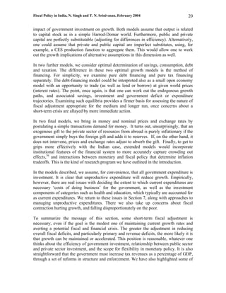 Fiscal Policy in India, N. Singh and T. N. Srinivasan, February 2004                      20

impact of government investment on growth. Both models assume that output is related
to capital stock as in a simple Harrod-Domar world. Furthermore, public and private
capital are perfectly substitutable (adjusting for differences in efficiency). Alternatively,
one could assume that private and public capital are imperfect substitutes, using, for
example, a CES production function to aggregate them. This would allow one to work
out the growth implications of alternative assumptions in this dimension as well.

In two further models, we consider optimal determination of savings, consumption, debt
and taxation. The difference in these two optimal growth models is the method of
financing. For simplicity, we examine pure debt financing and pure tax financing
separately. The debt-financing model could be interpreted also as a small open economy
model with an opportunity to trade (as well as lend or borrow) at given world prices
(interest rates). The point, once again, is that one can work out the endogenous growth
paths, and associated savings, investment and government deficit or expenditure
trajectories. Examining such equilibria provides a firmer basis for assessing the nature of
fiscal adjustment appropriate for the medium and longer run, once concerns about a
short-term crisis are allayed by more immediate action.

In two final models, we bring in money and nominal prices and exchange rates by
postulating a simple transactions demand for money. It turns out, unsurprisingly, that an
exogenous gift to the private sector of resources from abroad is purely inflationary if the
government simply buys the foreign gift and adds it to reserves. If, on the other hand, it
does not intervene, prices and exchange rates adjust to absorb the gift. Finally, to get to
grips more effectively with the Indian case, extended models would incorporate
institutional features of the financial system to more accurately capture crowding out
effects,36 and interactions between monetary and fiscal policy that determine inflation
tradeoffs. This is the kind of research program we have outlined in the introduction.

In the models described, we assume, for convenience, that all government expenditure is
investment. It is clear that unproductive expenditure will reduce growth. Empirically,
however, there are real issues with deciding the extent to which current expenditures are
necessary ‘costs of doing business’ for the government, as well as the investment
components of categories such as health and education, which typically are accounted for
as current expenditures. We return to these issues in Section 7, along with approaches to
managing unproductive expenditures. There we also take up concerns about fiscal
contraction hurting growth, and falling disproportionately on the poor.

To summarize the message of this section, some short-term fiscal adjustment is
necessary, even if the goal is the modest one of maintaining current growth rates and
averting a potential fiscal and financial crisis. The greater the adjustment in reducing
overall fiscal deficits, and particularly primary and revenue deficits, the more likely it is
that growth can be maintained or accelerated. This position is reasonable, whatever one
thinks about the efficiency of government investment, relationship between public sector
and private sector investment, and the scope for flexibility in monetary policy. It is also
straightforward that the government must increase tax revenues as a percentage of GDP,
through a set of reforms in structure and enforcement. We have also highlighted some of
 