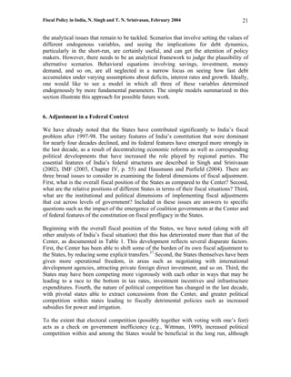 Fiscal Policy in India, N. Singh and T. N. Srinivasan, February 2004                        21

the analytical issues that remain to be tackled. Scenarios that involve setting the values of
different endogenous variables, and seeing the implications for debt dynamics,
particularly in the short-run, are certainly useful, and can get the attention of policy
makers. However, there needs to be an analytical framework to judge the plausibility of
alternative scenarios. Behavioral equations involving savings, investment, money
demand, and so on, are all neglected in a narrow focus on seeing how fast debt
accumulates under varying assumptions about deficits, interest rates and growth. Ideally,
one would like to see a model in which all three of these variables determined
endogenously by more fundamental parameters. The simple models summarized in this
section illustrate this approach for possible future work.


6. Adjustment in a Federal Context

We have already noted that the States have contributed significantly to India’s fiscal
problem after 1997-98. The unitary features of India’s constitution that were dominant
for nearly four decades declined, and its federal features have emerged more strongly in
the last decade, as a result of decentralizing economic reforms as well as corresponding
political developments that have increased the role played by regional parties. The
essential features of India’s federal structures are described in Singh and Srinivasan
(2002), IMF (2003, Chapter IV, p. 55) and Hausmann and Purfield (2004). There are
three broad issues to consider in examining the federal dimensions of fiscal adjustment.
First, what is the overall fiscal position of the States as compared to the Center? Second,
what are the relative positions of different States in terms of their fiscal situations? Third,
what are the institutional and political dimensions of implementing fiscal adjustments
that cut across levels of government? Included in these issues are answers to specific
questions such as the impact of the emergence of coalition governments at the Center and
of federal features of the constitution on fiscal profligacy in the States.

Beginning with the overall fiscal position of the States, we have noted (along with all
other analysts of India’s fiscal situation) that this has deteriorated more than that of the
Center, as documented in Table 1. This development reflects several disparate factors.
First, the Center has been able to shift some of the burden of its own fiscal adjustment to
the States, by reducing some explicit transfers.37 Second, the States themselves have been
given more operational freedom, in areas such as negotiating with international
development agencies, attracting private foreign direct investment, and so on. Third, the
States may have been competing more vigorously with each other in ways that may be
leading to a race to the bottom in tax rates, investment incentives and infrastructure
expenditures. Fourth, the nature of political competition has changed in the last decade,
with pivotal states able to extract concessions from the Center, and greater political
competition within states leading to fiscally detrimental policies such as increased
subsidies for power and irrigation.

To the extent that electoral competition (possibly together with voting with one’s feet)
acts as a check on government inefficiency (e.g., Wittman, 1989), increased political
competition within and among the States would be beneficial in the long run, although
 