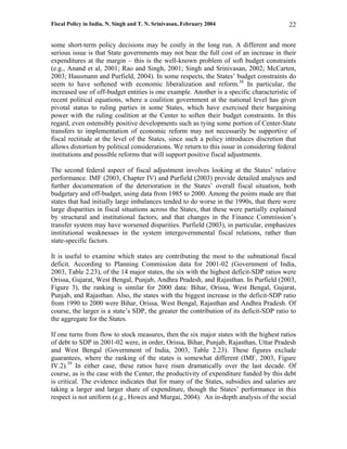 Fiscal Policy in India, N. Singh and T. N. Srinivasan, February 2004                      22

some short-term policy decisions may be costly in the long run. A different and more
serious issue is that State governments may not bear the full cost of an increase in their
expenditures at the margin – this is the well-known problem of soft budget constraints
(e.g., Anand et al, 2001; Rao and Singh, 2001; Singh and Srinivasan, 2002; McCarten,
2003; Hausmann and Purfield, 2004). In some respects, the States’ budget constraints do
seem to have softened with economic liberalization and reform.38 In particular, the
increased use of off-budget entities is one example. Another is a specific characteristic of
recent political equations, where a coalition government at the national level has given
pivotal status to ruling parties in some States, which have exercised their bargaining
power with the ruling coalition at the Center to soften their budget constraints. In this
regard, even ostensibly positive developments such as tying some portion of Center-State
transfers to implementation of economic reform may not necessarily be supportive of
fiscal rectitude at the level of the States, since such a policy introduces discretion that
allows distortion by political considerations. We return to this issue in considering federal
institutions and possible reforms that will support positive fiscal adjustments.

The second federal aspect of fiscal adjustment involves looking at the States’ relative
performance. IMF (2003, Chapter IV) and Purfield (2003) provide detailed analyses and
further documentation of the deterioration in the States’ overall fiscal situation, both
budgetary and off-budget, using data from 1985 to 2000. Among the points made are that
states that had initially large imbalances tended to do worse in the 1990s, that there were
large disparities in fiscal situations across the States, that these were partially explained
by structural and institutional factors, and that changes in the Finance Commission’s
transfer system may have worsened disparities. Purfield (2003), in particular, emphasizes
institutional weaknesses in the system intergovernmental fiscal relations, rather than
state-specific factors.

It is useful to examine which states are contributing the most to the subnational fiscal
deficit. According to Planning Commission data for 2001-02 (Government of India,
2003, Table 2.23), of the 14 major states, the six with the highest deficit-SDP ratios were
Orissa, Gujarat, West Bengal, Punjab, Andhra Pradesh, and Rajasthan. In Purfield (2003,
Figure 3), the ranking is similar for 2000 data: Bihar, Orissa, West Bengal, Gujarat,
Punjab, and Rajasthan. Also, the states with the biggest increase in the deficit-SDP ratio
from 1990 to 2000 were Bihar, Orissa, West Bengal, Rajasthan and Andhra Pradesh. Of
course, the larger is a state’s SDP, the greater the contribution of its deficit-SDP ratio to
the aggregate for the States.

If one turns from flow to stock measures, then the six major states with the highest ratios
of debt to SDP in 2001-02 were, in order, Orissa, Bihar, Punjab, Rajasthan, Uttar Pradesh
and West Bengal (Government of India, 2003, Table 2.23). These figures exclude
guarantees, where the ranking of the states is somewhat different (IMF, 2003, Figure
IV.2).39 In either case, these ratios have risen dramatically over the last decade. Of
course, as is the case with the Center, the productivity of expenditure funded by this debt
is critical. The evidence indicates that for many of the States, subsidies and salaries are
taking a larger and larger share of expenditure, though the States’ performance in this
respect is not uniform (e.g., Howes and Murgai, 2004). An in-depth analysis of the social
 