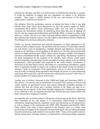 Fiscal Policy in India, N. Singh and T. N. Srinivasan, February 2004                       23

rationale for subsidies, and their cost effectiveness in fulfilling that rationale is overdue.
It would be simplistic to suggest that any expenditure on salaries is by definition
wasteful. Once again, a careful analysis of the size and structure of the States’
employment is essential (see Section 7).
.
Our inference from this preliminary exercise in ranking the States is that it may help
identify those states where fiscal adjustment can have the greatest impact on India’s
consolidated fiscal deficit. Fiscal performance tables may also help in creating a
consensus for institutional reforms, by identifying those states that may be dipping too
heavily into the common pool (Hausmann and Purfield, 2004), or acting as a drag on the
nation as a whole. The list of six states with high deficits relative to population or SDP
also indicates that economic reform is not the culprit in fiscal distress: Kerala, Punjab and
West Bengal have not been enthusiastic reformers.

Finally, we discuss institutional and political dimensions of fiscal adjustment in the
context of India’s federal system. The problems with the system of Center-State transfers
are well known. Lack of transparency, multiple channels and objectives, and perverse
incentives all contribute to fiscal problems at the State level. We have discussed possible
reforms in Singh and Srinivasan (2002). These reforms include a simpler, more targeted,
and more consolidated transfer system, without any ‘gap-filling’ that destroys incentives
for fiscal management by the recipient of the transfers. Such reforms would require
political bargaining and agreement, but the precedent of a major change in the tax sharing
arrangements, which proceeded from proposal by the Tenth Finance Commission to
discussion in the Inter-State Council, and finally to a constitutional amendment, suggest
that it is politically feasible to improve the working of the transfer system by altering its
structure. Tables of comparative fiscal performance, such as we have discussed above,
may also help in bringing about agreement, and mitigate the power of a poor performing
state being able to get away with this because the regional party in power in the State is a
pivotal member of a ruling coalition at the Center.

Another area of reforms, discussed in Rao (2000) and Singh and Srinivasan (2002), is
that of taxes. Tax reforms such as introduction of a unified VAT, taxation of services and
central taxation of agricultural income may require politically acceptable packages of
reforms that both the Center and a winning coalition of the States can sign on to.
Increasing the tax capacity of the States through changing the Constitution’s assignment
of tax authority is also an important potential step forward that goes hand-in-hand with
better and narrower targeting of transfers.

An important area of reforms relates to the process of borrowing by the States, which has
been somewhat ad hoc and opaque in its functioning. Improvements in financial
information, budgeting practices, regulatory norms and monitoring are all required here,
as well as changes in the institutional rules (IMF, 2003; Hausmann and Purfield, 2004).
These reforms echo many of those required for the financial sector as a whole. State
governments just happen to be among the most powerful actors who are taking advantage
of poorly functioning credit markets to run up their debts.40 Some of the needed reform is
already taking place, including statutory or administrative borrowing ceilings, guarantee
 