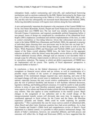 Fiscal Policy in India, N. Singh and T. N. Srinivasan, February 2004                     24

redemption funds, explicit restructuring and write-offs, and market-based borrowing
mechanisms such as auctions conducted by the RBI. Market borrowing by the States rose
from 11% of their total borrowing in the 1980s to 15.8% in the 1990s (RBI, 2003, p. IV-
20), and this ratio has subsequently not increased much (Hausmann and Purfield, 2004).
Achieving (desirable) increases will require more reforms along the lines indicated.

A new and potentially important development is the enactment of the Central FRBM Act.
So far, four States (Karnataka, Kerala, Punjab and Tamil Nadu) have followed the Center
and passed their own FRBM laws The law itself was initially recommended by the
Eleventh Finance Commission, and required considerable political bargaining before it
was passed. Issues of design are complicated by consideration of the subnational level.
Kopits (2001) emphasizes coordinated and uniform implementation of the laws, in order
to control externalities or free-riding behavior. Given that enforcement provisions are
weak in the Indian FRBM laws (Hausmann and Purfield, 2004), the approach in practice
of individual states choosing their own provisions may be the best one can hope for.41.
Rajaraman (2004) clearly lays out their design features, at the Center as well as in these
States. While Rajaraman (2004) and Hausmann and Purfield (2004) each simulate the
impact of the States overall adopting FRBM laws, the latter focus on the aggregate
reduction in deficits, while the former warns that public service delivery will be crippled
without additional revenue efforts, although such an outcome is not inevitable: there is
enough scope for efficiency improvements in delivery to avoid delivery cuts in response
to expenditure reduction. The manner in which net deficit requirements of FRBM laws
are implemented will be crucial. This ‘quality of fiscal adjustment’ perspective is
discussed further in Section 7.

In conclusion, a focus on the federal dimensions of fiscal adjustment leads to a
reemphasis on financial sector reform and tax reform, as well as consideration of a
possible major overhaul of the system of intergovernmental transfers. While the
magnitude of the institutional changes required may seem daunting, and some of the
envisaged changes will take several years to implement, it is important to lay out all the
options, especially because this may reveal creative combinations of reforms that will
pass the test of political feasibility and because it will facilitate informed discussion,
legislative drafting, and building political consensus. It would be useful to rank possible
reforms in terms of ease (and therefore potential speed) of implementation. Certainly
some aspects of tax reform and financial market reform fall into the category of relatively
easy reforms. That also applies to some modifications in the transfer system. Major
changes in the assignment of tax authorities and in the overall design of the
intergovernmental transfer system will obviously take more time. In mapping out a
coordinated approach to fiscal reform for the Center and the States, the Brazilian
experience (Guardia and Sonder, 2004) could be worth exploring for possible
approaches. 42 This is particularly the case for issues such as control of subnational debt,
where Brazil and other Latin American countries have had severe problems. As is clear
from Guardia and Sonder’s (2004) lucid and comprehensive review of Brazil’s fiscal
adjustment in a federal context, it is possible to effect positive institutional change. The
details of India’s institutions, however, are somewhat different, and both process and
outcomes will reflect this. In Singh and Srinivasan (2002), we have suggested that the
 