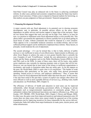 Fiscal Policy in India, N. Singh and T. N. Srinivasan, February 2004                       25

Inter-State Council may play an enhanced role in the future in achieving coordinated
reforms. In other cases, political and economic competition among the States may lead to
positive fiscal outcomes, if States come to depend on financial markets for borrowing, so
that markets can pass judgment on State governments’ financial management.


7. Financing Development Priorities

A major concern with any fiscal adjustment is its potential cost in slowing economic
development, and, in particular, its possible adverse effects on the poor, whose
dependence on public services and income support is larger than of the non-poor. There
are two factors that suggest that such cost may not be high. First, India is, at least for
now, in a position to implement some fiscal adjustment before a crisis possibly hits. This
allows India’s government the opportunity to choose carefully how to go about getting its
fiscal house in order, without constraints that would be imposed in a crisis situation.
There appears to be a reasonable technical consensus on needed reforms, and on how
sufficient political support can be mobilized to implement these reforms. These factors, in
principle, would moderate the cost of adjustment.

The second advantage – if it can be termed that, is that in India, delivery of public
services is very inefficient in terms of cost-effectiveness. Improvements in efficiency can
allow fewer Rupees to achieve the same or even greater benefits than is currently the
case. Examples of such ‘X-inefficiency’ include the core administrative service at the
Center and the States, programs such as the Public Distribution System (PDS) for food,
and PSEs such as the SEBs. In many of these cases, there will be losers, since public
sector employees may currently be enjoying monetary rents or leisure that will be lost.
However, one can hazard that at least some of the leisure in inefficient organizations is
involuntary, and results in frustration rather than any utility gain. As for the impacts on
the poor, the World Bank (2003) is quite clear in its conclusions: “The burden of weak
administration falls particularly on the poor, who suffer from skewed government
spending, limited access to services, and employee indifference.” Thus, it seems that
there is room for fiscal adjustment that benefits rather than hurts the poor. In this context,
it has also been noted in the past that a system of explicit user charges often allows for
more efficient as well as more equitable delivery of services (e.g., drinking water, health
and education: see World Bank, 2003, Chapter 3).

The efficiency of delivery of health and education in rural areas can be improved
substantially, either through restructuring government efforts, or bringing in private
participants such as nongovernmental organizations or community groups. There is
substantial evidence that institutional innovations can improve efficiency (e.g., Drèze and
Gazdar, 1997; PROBE, 1999; World Bank, 2003, Chapter 3; Howes and Murgai, 2004).
In either case, the gains come from improved incentives and reduced transaction costs. Of
course there are many areas where more cannot simply be squeezed out of the existing
expenditures just by improving incentives for those responsible for the service delivery.
In particular, India still suffers from major bottlenecks in roads, ports, electric power, and
urban infrastructure.
 