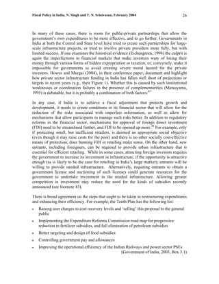 Fiscal Policy in India, N. Singh and T. N. Srinivasan, February 2004                      26



In many of these cases, there is room for public-private partnerships that allow the
government’s own expenditures to be more effective, and to go further. Governments in
India at both the Central and State level have tried to create such partnerships for large-
scale infrastructure projects, or tried to involve private providers more fully, but with
limited success. If one examines the historical evidence (Eichengreen, 1994) the culprit is
again the imperfections in financial markets that make investors wary of losing their
money through various forms of hidden expropriation or taxation, or, conversely, make it
impossible for governments to avoid creating severe moral hazard for the private
investors. Howes and Murgai (2004), in their conference paper, document and highlight
how private sector infrastructure funding in India has fallen well short of projections or
targets in recent years (e.g., their Figure 1). Whether this is caused by such institutional
weaknesses or coordination failures in the presence of complementarities (Matsuyama,
1995) is debatable, but it is probably a combination of both factors.43

In any case, if India is to achieve a fiscal adjustment that protects growth and
development, it needs to create conditions in its financial sector that will allow for the
reduction of the risks associated with imperfect information, as well as allow for
mechanisms that allow participants to manage such risks better. In addition to regulatory
reforms in the financial sector, mechanisms for approval of foreign direct investment
(FDI) need to be streamlined further, and FDI to be opened up more.44 For example, only
if protecting small, but inefficient retailers, is deemed an appropriate social objective
(even though it may raise costs for the poor) and there is no other socially cost-effective
means of protection, does banning FDI in retailing make sense. On the other hand, new
entrants, including foreigners, can be required to provide urban infrastructure that is
essential for efficient retailing. While in some cases, attracting foreign investors requires
the government to increase its investment in infrastructure, if the opportunity is attractive
enough (as is likely to be the case for retailing in India’s large market), entrants will be
willing to provide needed infrastructure. Alternatively, requiring entrants to obtain a
government license and auctioning of such licenses could generate resources for the
government to undertake investment in the needed infrastructure. Allowing greater
competition in investment may reduce the need for the kinds of subsidies recently
announced (see footnote 43).

There is broad agreement on the steps that ought to be taken in restructuring expenditures
and enhancing their efficiency. For example, the Tenth Plan has the following list:
•   Raising user charges to cost recovery levels and ‘selling’ this proposal to the general
    public
•   Implementing the Expenditure Reforms Commission road map for progressive
    reduction in fertilizer subsidies, and full elimination of petroleum subsidies
•   Better targeting and design of food subsidies
•   Controlling government pay and allowances
•   Improving the operational efficiency of the Indian Railways and power sector PSEs
                                                    (Government of India, 2003, Box 3.1)
 
