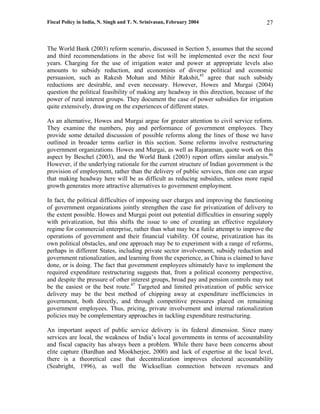Fiscal Policy in India, N. Singh and T. N. Srinivasan, February 2004                   27



The World Bank (2003) reform scenario, discussed in Section 5, assumes that the second
and third recommendations in the above list will be implemented over the next four
years. Charging for the use of irrigation water and power at appropriate levels also
amounts to subsidy reduction, and economists of diverse political and economic
persuasion, such as Rakesh Mohan and Mihir Rakshit,45 agree that such subsidy
reductions are desirable, and even necessary. However, Howes and Murgai (2004)
question the political feasibility of making any headway in this direction, because of the
power of rural interest groups. They document the case of power subsidies for irrigation
quite extensively, drawing on the experiences of different states.

As an alternative, Howes and Murgai argue for greater attention to civil service reform.
They examine the numbers, pay and performance of government employees. They
provide some detailed discussion of possible reforms along the lines of those we have
outlined in broader terms earlier in this section. Some reforms involve restructuring
government organizations. Howes and Murgai, as well as Rajaraman, quote work on this
aspect by Beschel (2003), and the World Bank (2003) report offers similar analysis.46
However, if the underlying rationale for the current structure of Indian government is the
provision of employment, rather than the delivery of public services, then one can argue
that making headway here will be as difficult as reducing subsidies, unless more rapid
growth generates more attractive alternatives to government employment.

In fact, the political difficulties of imposing user charges and improving the functioning
of government organizations jointly strengthen the case for privatization of delivery to
the extent possible. Howes and Murgai point out potential difficulties in ensuring supply
with privatization, but this shifts the issue to one of creating an effective regulatory
regime for commercial enterprise, rather than what may be a futile attempt to improve the
operations of government and their financial viability. Of course, privatization has its
own political obstacles, and one approach may be to experiment with a range of reforms,
perhaps in different States, including private sector involvement, subsidy reduction and
government rationalization, and learning from the experience, as China is claimed to have
done, or is doing. The fact that government employees ultimately have to implement the
required expenditure restructuring suggests that, from a political economy perspective,
and despite the pressure of other interest groups, broad pay and pension controls may not
be the easiest or the best route.47 Targeted and limited privatization of public service
delivery may be the best method of chipping away at expenditure inefficiencies in
government, both directly, and through competitive pressures placed on remaining
government employees. Thus, pricing, private involvement and internal rationalization
policies may be complementary approaches in tackling expenditure restructuring.

An important aspect of public service delivery is its federal dimension. Since many
services are local, the weakness of India’s local governments in terms of accountability
and fiscal capacity has always been a problem. While there have been concerns about
elite capture (Bardhan and Mookherjee, 2000) and lack of expertise at the local level,
there is a theoretical case that decentralization improves electoral accountability
(Seabright, 1996), as well the Wicksellian connection between revenues and
 