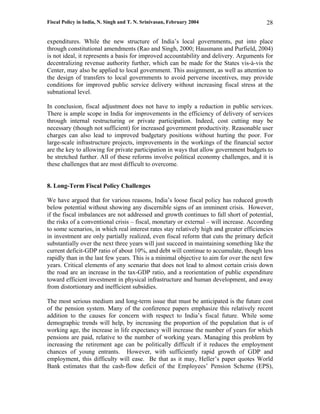 Fiscal Policy in India, N. Singh and T. N. Srinivasan, February 2004                      28

expenditures. While the new structure of India’s local governments, put into place
through constitutional amendments (Rao and Singh, 2000; Hausmann and Purfield, 2004)
is not ideal, it represents a basis for improved accountability and delivery. Arguments for
decentralizing revenue authority further, which can be made for the States vis-à-vis the
Center, may also be applied to local government. This assignment, as well as attention to
the design of transfers to local governments to avoid perverse incentives, may provide
conditions for improved public service delivery without increasing fiscal stress at the
subnational level.

In conclusion, fiscal adjustment does not have to imply a reduction in public services.
There is ample scope in India for improvements in the efficiency of delivery of services
through internal restructuring or private participation. Indeed, cost cutting may be
necessary (though not sufficient) for increased government productivity. Reasonable user
charges can also lead to improved budgetary positions without hurting the poor. For
large-scale infrastructure projects, improvements in the workings of the financial sector
are the key to allowing for private participation in ways that allow government budgets to
be stretched further. All of these reforms involve political economy challenges, and it is
these challenges that are most difficult to overcome.


8. Long-Term Fiscal Policy Challenges

We have argued that for various reasons, India’s loose fiscal policy has reduced growth
below potential without showing any discernible signs of an imminent crisis. However,
if the fiscal imbalances are not addressed and growth continues to fall short of potential,
the risks of a conventional crisis – fiscal, monetary or external – will increase. According
to some scenarios, in which real interest rates stay relatively high and greater efficiencies
in investment are only partially realized, even fiscal reform that cuts the primary deficit
substantially over the next three years will just succeed in maintaining something like the
current deficit-GDP ratio of about 10%, and debt will continue to accumulate, though less
rapidly than in the last few years. This is a minimal objective to aim for over the next few
years. Critical elements of any scenario that does not lead to almost certain crisis down
the road are an increase in the tax-GDP ratio, and a reorientation of public expenditure
toward efficient investment in physical infrastructure and human development, and away
from distortionary and inefficient subsidies.

The most serious medium and long-term issue that must be anticipated is the future cost
of the pension system. Many of the conference papers emphasize this relatively recent
addition to the causes for concern with respect to India’s fiscal future. While some
demographic trends will help, by increasing the proportion of the population that is of
working age, the increase in life expectancy will increase the number of years for which
pensions are paid, relative to the number of working years. Managing this problem by
increasing the retirement age can be politically difficult if it reduces the employment
chances of young entrants. However, with sufficiently rapid growth of GDP and
employment, this difficulty will ease. Be that as it may, Heller’s paper quotes World
Bank estimates that the cash-flow deficit of the Employees’ Pension Scheme (EPS),
 