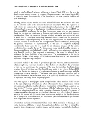 Fiscal Policy in India, N. Singh and T. N. Srinivasan, February 2004                     29

which is a defined benefit scheme, will grow to almost 1% of GDP over the next few
decades, even without increases in coverage. If more employees are covered by the EPS
as growth increases the relative size of the formal sector, then the potential problem will
grow accordingly.

Recently, various income transfer and social insurance schemes that reach into rural areas
and the informal sector of the economy have been announced. While the objectives of
such policies are laudable, they introduce yet additional demands on the budget, which
will be difficult to reverse, as they become viewed as entitlements. Srinivasan (2002) and
Rajaraman (2004) emphasize that the Pay Commission award was not an exogenous
shock, but one that was predictable in the context of institutional and political economy
considerations. Thus, one can argue that pay, pensions and social insurance are all areas
in which there is virtually no uncertainty about their future costs so that the government
will have to do long term planning. While we have suggested that the broad outlines of
technical solutions to India’s short run fiscal problems are well understood, leaving only
the political difficulties of implementation, in the case of long-term budgetary
commitments, there seems to be a need for an integrated analysis of the various
possibilities. For example, the last Pay Commission award was followed by increases in
the pensions of those who had already retired – while such ex post adjustments may again
have laudable motives, they represent a contingency that must be allowed for in
projecting the future liabilities of the government. The announcement in the interim
budget for 2004-05 of the merger of 50% of dearness allowance of civil servants into
their basic salary is not a good signal.

The overall picture of the future of government pay and pensions, and social insurance
schemes is gloomy. However, attention to these factors not only allows the government
to plan, but can also increase the awareness of the need for immediate fiscal adjustment
on other fronts, if not this one. One hopeful area, again, is tax reform. Heller (2004)
points out that the tax treatment of pension contributions is unduly generous, and also
creates some perverse incentives. This is one area where short-term remedies, such as
phased reductions of tax preferences, ought to be politically feasible and relatively easy
to implement, once they are on the policy agenda.

Two other aspects of demographic trends and predictable future demands on the fisc are
in the areas of primary education and urban infrastructure. Based on projected fertility
rates, one can predict the number of school children that will need basic education, and
plan for this.48 To some extent, the problems of India’s education system lie more in
inefficient rather than insufficient public expenditure, but as the demands of being part of
a modern workforce increase, the need to fund education more effectively will also rise.
Much of this burden will fall on the State governments, and given the fiscal adjustment
that is going to be required of them, tax reform that gives State (and local) governments
more scope to tax will be imperative.

Urbanization increases specific infrastructure needs, which must also be funded, at least
partly, by raising additional revenues through taxation. In this case, there is tremendous
scope for improving property taxation systems and introducing reasonable levels of user
 