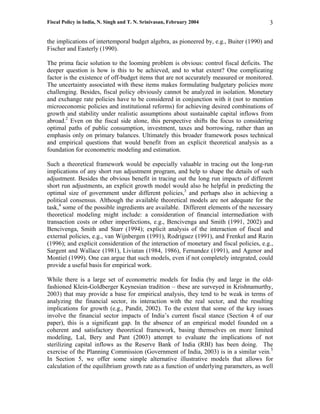 Fiscal Policy in India, N. Singh and T. N. Srinivasan, February 2004                      3

the implications of intertemporal budget algebra, as pioneered by, e.g., Buiter (1990) and
Fischer and Easterly (1990).

The prima facie solution to the looming problem is obvious: control fiscal deficits. The
deeper question is how is this to be achieved, and to what extent? One complicating
factor is the existence of off-budget items that are not accurately measured or monitored.
The uncertainty associated with these items makes formulating budgetary policies more
challenging. Besides, fiscal policy obviously cannot be analyzed in isolation. Monetary
and exchange rate policies have to be considered in conjunction with it (not to mention
microeconomic policies and institutional reforms) for achieving desired combinations of
growth and stability under realistic assumptions about sustainable capital inflows from
abroad.2 Even on the fiscal side alone, this perspective shifts the focus to considering
optimal paths of public consumption, investment, taxes and borrowing, rather than an
emphasis only on primary balances. Ultimately this broader framework poses technical
and empirical questions that would benefit from an explicit theoretical analysis as a
foundation for econometric modeling and estimation.

Such a theoretical framework would be especially valuable in tracing out the long-run
implications of any short run adjustment program, and help to shape the details of such
adjustment. Besides the obvious benefit in tracing out the long run impacts of different
short run adjustments, an explicit growth model would also be helpful in predicting the
optimal size of government under different policies,3 and perhaps also in achieving a
political consensus. Although the available theoretical models are not adequate for the
task,4 some of the possible ingredients are available. Different elements of the necessary
theoretical modeling might include: a consideration of financial intermediation with
transaction costs or other imperfections, e.g., Bencivenga and Smith (1991, 2002) and
Bencivenga, Smith and Starr (1994); explicit analysis of the interaction of fiscal and
external policies, e.g., van Wijnbergen (1991), Rodriguez (1991), and Frenkel and Razin
(1996); and explicit consideration of the interaction of monetary and fiscal policies, e.g.,
Sargent and Wallace (1981), Liviatan (1984, 1986), Fernandez (1991), and Agenor and
Montiel (1999). One can argue that such models, even if not completely integrated, could
provide a useful basis for empirical work.

While there is a large set of econometric models for India (by and large in the old-
fashioned Klein-Goldberger Keynesian tradition – these are surveyed in Krishnamurthy,
2003) that may provide a base for empirical analysis, they tend to be weak in terms of
analyzing the financial sector, its interaction with the real sector, and the resulting
implications for growth (e.g., Pandit, 2002). To the extent that some of the key issues
involve the financial sector impacts of India’s current fiscal stance (Section 4 of our
paper), this is a significant gap. In the absence of an empirical model founded on a
coherent and satisfactory theoretical framework, basing themselves on more limited
modeling, Lal, Bery and Pant (2003) attempt to evaluate the implications of not
sterilizing capital inflows as the Reserve Bank of India (RBI) has been doing. The
exercise of the Planning Commission (Government of India, 2003) is in a similar vein.5
In Section 5, we offer some simple alternative illustrative models that allows for
calculation of the equilibrium growth rate as a function of underlying parameters, as well
 