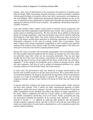 Fiscal Policy in India, N. Singh and T. N. Srinivasan, February 2004                        30

charges. After years of deterioration in the assessment and collection of property taxes
(Rao and Singh, 2000), the granting of greater autonomy to urban local bodies, combined
with the general climate of economic reform, have led to some positive developments on
this front (Bagchi, 2003). Emphasizing decentralized financing solutions (as also in the
case of education) to the requirements of urbanization illustrates the general principle of
aligning tax authority with the locus of benefits – the traditional ‘Wicksellian connection’
of public economics.

Even more broadly, India’s federal system needs to develop revenue assignments and
authorities that match expenditure responsibilities more closely. This, in general, can be a
positive step in controlling fiscal laxity. We may note here that in addition to altering the
pattern of existing assignments, some long-run progress may also be made by redrawing
the boundaries of the larger States. The recent creation of three new states carved out of
three of the largest existing states represents an interesting experiment in increasing the
Wicksellian connection, in this case by creating smaller units of governance. Since
India’s largest states remain comparable in population to what would be more typically
medium-sized countries, there remains scope for further disaggregation if the three new
states prove to be more successful as separate political entities.

Beyond the issues associated with foreseeable demographic and developmental trends,
the other possible long-term problems that face India’s government are ones where there
are potentially large risks, which are not necessarily predictable. They are also large
enough that the Center must take primary responsibility for insuring against them. This
motivates the idea of having a fiscal cushion for the future, which is the crux of Heller’s
arguments.49 In this category lie possibilities such as threats to national security, AIDS
and other epidemics, and local as well as global environmental problems (e.g., global
warming, pollution of several kinds, floods, and water scarcity).

In some cases, the government’s main role should be to design rational policies that
provide more sensible incentives to private actors at all levels. This is particularly true for
environmental problems. By doing so, the potential for large future claims on government
resources as a result of avoidable disasters is reduced. Of course, in the case of purely
exogenous disasters, having a fiscal cushion will always be better than not being in that
position.

In general, therefore, looking at the longer term and at broader public welfare concerns
can have three benefits. First, it allows for better intertemporal planning of public
expenditures within and across categories. Second, it improves the pattern of near-term
public expenditures toward spending that reduces the chances of larger expenditures in
the future. Third, it emphasizes the need for a fiscal cushion or self-insurance to meet
unavoidable expenditures should they occur in the future. Finally, considering the long
run necessitates modeling the dynamics of the economy more explicitly – as we have
stressed in Section 5 – in addition to analyzing debt dynamics and intertemporal
insurance against exogenous shocks. Growth is critical in the long run, and working out
steady state implications of current policy adjustments (as well as adjustment paths) also
requires explicit modeling.
 