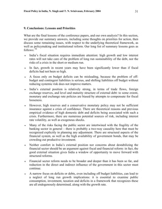 Fiscal Policy in India, N. Singh and T. N. Srinivasan, February 2004                      31




9. Conclusions: Lessons and Priorities

What are the final lessons of the conference papers, and our own analysis? In this section,
we provide our summary answers, including some thoughts on priorities for action, then
discuss some remaining issues, with respect to the underlying theoretical framework, as
well as policymaking and institutional reform. Our long list of summary lessons goes as
follows: 50
•   India’s fiscal situation requires immediate attention: high growth and low interest
    rates will not take care of the problem of long run sustainability of the debt, nor the
    risks of a crisis in the short or medium run.
•   In fact, growth in recent years may have been significantly lower than if fiscal
    deficits had not been so high.
•   A focus only on budget deficits can be misleading, because the problem of off-
    budget and contingent liabilities is serious, and shifting liabilities off budget without
    reducing systemic risk does not improve matters.
•   India’s external position is relatively strong, in terms of trade flows, foreign
    exchange reserves, and level and maturity structure of external debt: to some extent,
    monetary and exchange rate policies are biased by attempts to compensate for fiscal
    looseness.
•   However, high reserves and a conservative monetary policy may not be sufficient
    insurance against a crisis of confidence. There are theoretical reasons and previous
    empirical evidence of high domestic debt and deficits being associated with such a
    crisis. Furthermore, there are numerous potential sources of risk, including interest
    rate volatility, as well as exogenous shocks.
•   Many of the risks facing the public sector are intertwined with the fragility of the
    banking sector in general – there is probably a two-way causality here that must be
    recognized explicitly in planning any adjustment. There are structural aspects of the
    financial system, as well as the high availability of government bonds, that may be
    crowding out productive investment.
•   Neither comfort in India’s external position nor concerns about destabilizing the
    financial sector should be an argument against fiscal and financial reform: in fact, the
    good external situation gives India a window of opportunity to move forward with
    structural reforms.
•   Financial sector reform needs to be broader and deeper than it has been so far, and
    reduction in the direct and indirect influence of the government in this sector must
    continue.
•   A narrow focus on deficits or debts, even including off budget liabilities, can lead to
    a neglect of long run growth implications: it is essential to examine public
    consumption, investment, taxation and deficits in a framework that recognizes these
    are all endogenously determined, along with the growth rate.
 