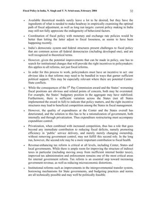 Fiscal Policy in India, N. Singh and T. N. Srinivasan, February 2004                     32

•   Available theoretical models surely leave a lot to be desired, but they have the
    ingredients of what is needed to make headway in empirically examining the optimal
    path of fiscal adjustment, as well as long run targets: current policy making in India
    may still not fully appreciate the endogeneity of behavioral factors.
•   Coordination of fiscal policy with monetary and exchange rate policies would be
    better than letting the latter adjust to fiscal looseness, as seems to have been
    happening recently.
•   India’s democratic system and federal structures present challenges to fiscal policy
    that are common across all federal democracies (including developed one), and are
    well recognized in theoretical terms.
•   However, given the potential improvements that can be made in policy, one has to
    search for institutional changes that will provide the right incentives to policymakers:
    this applies to all reforms, not just fiscal reforms.
•   In order for this process to work, policymakers must have an incentive to act: one
    obvious idea is that reforms may need to be bundled in ways that garner sufficient
    political support. This may be especially relevant where there are potential Center-
    State conflicts.
•   While the consequences of the 5th Pay Commission award and the States’ worsening
    fiscal positions are obvious and related points of concern, both may be overstated.
    For example, the States’ budgetary position in the aggregate may have stabilized.
    Furthermore, there is sufficient variation across the States (not all States
    implemented the award in full) to indicate that policy matters, and the right incentive
    structures may lead to beneficial competition among the States in fiscal management.
•   However, the quality of expenditures at the Center and the States overall has
    deteriorated, and the solution to this has to be a rationalization of government, both
    internally and through privatization. Thus expenditure restructuring must accompany
    expenditure control.
•   Privatization, when combined with increased competition, thus has a role that goes
    beyond any immediate contribution to reducing fiscal deficits, namely promoting
    efficiency in ‘public’ service delivery, and merely merely changing ownership,
    without removing government control, may not fulfill this second role. In the long
    run, however, the second role may be a more important contribution to fiscal health.
•   Revenue-enhancing tax reform is critical at all levels, including Center, States and
    local governments. While there is ample room for improving the structure of indirect
    taxes in particular (including moving away from inefficient internal border taxes),
    improved tax administration and enforcement remains one of the most critical areas
    for internal government reform. Tax reform is an essential step toward increasing
    government revenue, as well as reducing microeconomic distortions.
•   Institutional reforms such as improvements in the intergovernmental transfer system,
    borrowing mechanisms for State governments, and budgeting practices and norms
    are all technically possible and may well be politically feasible.
 