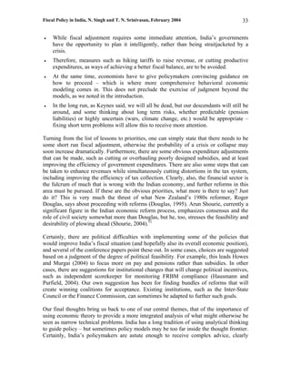Fiscal Policy in India, N. Singh and T. N. Srinivasan, February 2004                      33

•   While fiscal adjustment requires some immediate attention, India’s governments
    have the opportunity to plan it intelligently, rather than being straitjacketed by a
    crisis.
•   Therefore, measures such as hiking tariffs to raise revenue, or cutting productive
    expenditures, as ways of achieving a better fiscal balance, are to be avoided.
•   At the same time, economists have to give policymakers convincing guidance on
    how to proceed – which is where more comprehensive behavioral economic
    modeling comes in. This does not preclude the exercise of judgment beyond the
    models, as we noted in the introduction.
•   In the long run, as Keynes said, we will all be dead, but our descendants will still be
    around, and some thinking about long term risks, whether predictable (pension
    liabilities) or highly uncertain (wars, climate change, etc.) would be appropriate –
    fixing short term problems will allow this to receive more attention.

Turning from the list of lessons to priorities, one can simply state that there needs to be
some short run fiscal adjustment, otherwise the probability of a crisis or collapse may
soon increase dramatically. Furthermore, there are some obvious expenditure adjustments
that can be made, such as cutting or overhauling poorly designed subsidies, and at least
improving the efficiency of government expenditures. There are also some steps that can
be taken to enhance revenues while simultaneously cutting distortions in the tax system,
including improving the efficiency of tax collection. Clearly, also, the financial sector is
the fulcrum of much that is wrong with the Indian economy, and further reforms in this
area must be pursued. If these are the obvious priorities, what more is there to say? Just
do it? This is very much the thrust of what New Zealand’s 1980s reformer, Roger
Douglas, says about proceeding with reforms (Douglas, 1995). Arun Shourie, currently a
significant figure in the Indian economic reform process, emphasizes consensus and the
role of civil society somewhat more than Douglas, but he, too, stresses the feasibility and
desirability of plowing ahead (Shourie, 2004).51

Certainly, there are political difficulties with implementing some of the policies that
would improve India’s fiscal situation (and hopefully also its overall economic position),
and several of the conference papers point these out. In some cases, choices are suggested
based on a judgment of the degree of political feasibility. For example, this leads Howes
and Murgai (2004) to focus more on pay and pensions rather than subsidies. In other
cases, there are suggestions for institutional changes that will change political incentives,
such as independent scorekeeper for monitoring FRBM compliance (Hausmann and
Purfield, 2004). Our own suggestion has been for finding bundles of reforms that will
create winning coalitions for acceptance. Existing institutions, such as the Inter-State
Council or the Finance Commission, can sometimes be adapted to further such goals.

Our final thoughts bring us back to one of our central themes, that of the importance of
using economic theory to provide a more integrated analysis of what might otherwise be
seen as narrow technical problems. India has a long tradition of using analytical thinking
to guide policy – but sometimes policy models may be too far inside the thought frontier.
Certainly, India’s policymakers are astute enough to receive complex advice, clearly
 