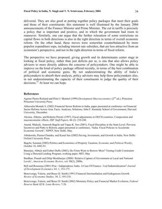 Fiscal Policy in India, N. Singh and T. N. Srinivasan, February 2004                                  34

delivered. They are also good at putting together policy packages that meet their goals
and those of their constituents: this statement is well illustrated by the January 2004
announcements of the Finance Minister and Prime Minister. The cut in tariffs is precisely
a policy that is important and positive, and in which the government had room to
maneuver. Similarly, one can argue that the further relaxation of some restrictions on
capital flows in both directions is also in the right direction in terms of overall economic
reform. On the other hand, these moves were somewhat counterbalanced by more
populist expenditure sops, including interest rate subsidies, that are less attractive from an
economist’s perspective, and not in the right direction in terms of fiscal reform.

The perspective we have proposed, giving growth and its determinants center stage in
looking at fiscal policy, rather than just deficits per se, is one that also allows policy
advisors to more directly address the concerns of policymakers. One might be able to
improve on the kind of policy package offered recently, in terms of the best combination
of political and economic gains. By not underestimating the ability of India’s
policymakers to absorb their analysis, policy advisors may help those policymakers also,
in not underestimating the capacity of their constituents to judge the quality of their
decisions.52 At least we can hope.


References
Agenor Pierre-Richard and Peter J. Montiel (1999) Development Macroeconomics (2nd ed.), Princeton:
Princeton University Press.
Ahluwalia Montek S. (2002) Financial Sector Reform in India, paper presented at conference on Financial
Sector Reform Across Asia: Facts, Analyses, Solutions, John F. Kennedy School of Government, Harvard
University, December.
Alesina, Alberto, and Roberto Perotti (1997). Fiscal adjustments in OECD countries: Composition and
macroeconomic effects. IMF Staff Papers, 44 (2): 210-248.
Anand, Mukesh, Amaresh Bagchi and Tapas K. Sen (2001), Fiscal Discipline at the State Level: Perverse
Incentives and Paths to Reform, paper presented at conference, “India: Fiscal Policies to Accelerate
Economic Growth”, NIPFP, New Delhi, May.
Athukorala, Prema-Chandra, and Kunal Sen (2002) Saving, Investment, and Growth in India, New Delhi:
Oxford University Press.
Bagchi, Soumen (2003) Politics and Economics of Property Taxation, Economic and Political Weekly,
October 18, 4482-91.
Banerjee, Abhijit and Esther Duflo (2002), Do Firms Want to Borrow More? Testing Credit Constraints
Using a Directed Lending Program, working paper, MIT, May
Bardhan, Pranab and Dilip Mookherjee (2000) ‘Relative Capture of Government at Local and National
Levels’, American Economic Review, vol. 90(2), 2000c.
Bell and Rousseau (2001) Post - Independence India: A Case Of Finance - Led Industrialization? Journal
of Development Economics, 65, 1, 153-175.
Bencivenga, Valerie, and Bruce D. Smith (1991) Financial Intermediation and Endogenous Growth.
Review of Economic Studies, 58, 2, 195-210.
Bencivenga, Valerie, and Bruce D. Smith (2002) Monetary Policy and Financial Market Evolution, Federal
Reserve Bank Of St. Louis Review, 7-26.
 