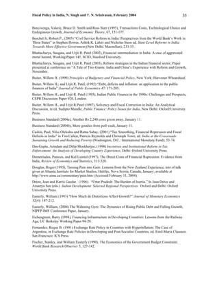 Fiscal Policy in India, N. Singh and T. N. Srinivasan, February 2004                                        35

Bencivenga, Valerie, Bruce D. Smith and Ross Starr (1995), Transactions Costs, Technological Choice and
Endogenous Growth, Journal of Economic Theory, 67, 151-177.
Beschel Jr, Robert P., (2003) “Civil Service Reform in India: Perspectives from the World Bank’s Work in
Three States” in Stephen Howes, Ashok K. Lahiri and Nicholas Stern ed. State-Level Reforms in India:
Towards More Effective Government (New Delhi: Macmillan); 233-55.
Bhattacharya, Saugata, and Urjit R. Patel (2002), Financial intermediation in India: A case of aggravated
moral hazard, Working Paper 145, SCID, Stanford University.
Bhattacharya, Saugata, and Urjit R. Patel (2003), Reform strategies in the Indian financial sector, Paper
presented at conference on “A Tale of Two Giants: India and China’s Experience with Reform and Growth,
November.
Buiter, Willem H. (1990) Principles of Budgetary and Financial Policy, New York: Harvester Wheatsheaf.
Buiter, Willem H., and Urjit R. Patel, (1992) “Debt, deficits and inflation: an application to the public
finances of India” Journal of Public Economics 47: 171-205.
Buiter, Willem H., and Urjit R. Patel (1995), Indian Public Finance in the 1990s: Challenges and Prospects,
CEPR Discussion Paper 920, London.
Buiter, Willem H., and Urjit R.Patel (1997), Solvency and Fiscal Correction in India: An Analytical
Discussion, in ed. Sudipto Mundle, Public Finance: Policy Issues for India, New Delhi: Oxford University
Press.
Business Standard (2004a), Another Rs 2,240 crore given away, January 11.
Business Standard (2004b), More goodies from poll vault, January 11.
Cashin, Paul, Nilss Olekalns and Ratna Sahay, (2001) “Tax Smoothing, Financial Repression and Fiscal
Deficits in India” in Tim Callen, Patricia Reynolds and Christoph Towe, ed. India at the Crossroads:
Sustaining Growth and Reducing Poverty (Washington, D.C.: International Monetary Fund); 53-74.
Das-Gupta, Arindam and Dilip Mookherjee, (1998) Incentives and Institutional Reform in Tax
Enforcement: An Analysis of Developing Country Experience, Delhi: Oxford University Press.
Demetriades, Panicos, and Kul Luintel (1997), The Direct Costs of Financial Repression: Evidence from
India, Review of Economics and Statistics, 311-320.
Douglas, Roger (1995), Turning Pain into Gain: Lessons from the New Zealand Experience, text of talk
given at Atlantic Institute for Market Studies, Halifax, Nova Scotia, Canada, January, available at
http://www.aims.ca/commentary/pain.htm (Accessed February 11, 2004).
Drèze, Jean and Harris Gazdar. (1996). “Uttar Pradesh: The Burden of Inertia.” In Jean Drèze and
Amartya Sen (eds.) Indian Development: Selected Regional Perspectives. Oxford and Delhi: Oxford
University Press.
Easterly, William (1993) “How Much do Distortions Affect Growth?” Journal of Monetary Economics
32(4): 187-212.
Easterly, William, (2004) The Widening Gyre: The Dynamics of Rising Public Debt and Falling Growth,
NIPFP-IMF Conference Paper, January.
Eichengreen, Barry (1994), Financing Infrastructure in Developing Countries: Lessons from the Railway
Age, UC Berkeley Working Paper 94-20.
Fernandez, Roque B. (1991) Exchange Rate Policy in Countries with Hyperinflation: The Case of
Argentina, in Exchange Rate Policies in Developing and Post-Socialist Countries, ed. Emil-Maria Claassen.
San Francisco: ICS Press.
Fischer, Stanley, and William Easterly (1990). The Economics of the Government Budget Constraint.
World Bank Research Observer 5, 127-142.
 