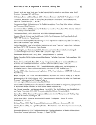 Fiscal Policy in India, N. Singh and T. N. Srinivasan, February 2004                                     36

Frenkel, Jacob, and Assaf Razin with Chi-Wa Yuen, (1996) Fiscal Policies and Growth in the World
Economy, Cambridge, MA: MIT Press.
Gillingham, Robert and Daniel Kanda, (2001), “Pension Reform in India,” IMF Working Paper 01/125.
Giovannini, Alberto and Martha de Melo (1993), Government Revenue from Financial Repression,
American Economic Review, 83, 953-963.
Government of India (2002a), Report of the Task Force on Direct Taxes, New Delhi: Ministry of Finance
and Company Affairs, December.
Government of India (2002b), Report of the Task Force on Indirect Taxes, New Delhi: Ministry of Finance
and Company Affairs, December.
Government of India, (2003), Tenth Plan, New Delhi: Planning Commission.
Guardia, Eduardo Refinetti, and Daniel Sonder (2004), Fiscal Adjustment And Federalism In Brazil,
NIPFP-IMF Conference Paper, January
Hausmann and Purfield (2004), The Challenge of Fiscal Adjustment in a Democracy: The Case of India,
NIPFP-IMF Conference Paper, January.
Heller (2004), India: Today’s Fiscal Policy Imperatives Seen in the Context of Longer-Term Challenges
and Risks. NIPFP-IMF Conference Paper, January
Howes, Stephen, and Rinku Murgai (2004), Subsidies And Salaries: Issues in the Restructuring of
Government Expenditure in India. NIPFP-IMF Conference Paper January
International Monetary Fund (2003), India: Country Report 03/261 (August).
Jadhav, Narendra (2003), Capital Account Liberalisation: The Indian Experience. Conference Paper, RBI:
Mumbai.
Kapur, Devesh, and Urjit R. Patel. 2003. “Large Foreign Currency Reserves: Insurance for Domestic
Weakness and External Uncertainities?” Economic and Political Weekly 38(11): 1047–53.
Kletzer, Kenneth, and Renu Kohli (2001), Financial Repression and Exchange Rate Management in
developing countries: theory and empirical support from India, ICRIER Working Paper, 71.
Kochhar (2004), India: Macroeconomic Implications Of The Fiscal Imbalances. NIPFP-IMF Conference
Paper January
Kopits, George R., 2001 “Fiscal Policy Rules for India?” Economic and Political Weekly 36: 9, 749-756.
Krishnamurthy, K. K. (2003), (August 2002): "Macroeconometric Modelling For India: Past, Present and
Prospects", Administrative Staff College of India, in
www.asci.org.in/publications/lectures/ties_kk_2001.html
Lahiri and Kannan (2002), India’s Fiscal Deficits and Their Sustainability in Perspective, paper presented
at World Bank-NIPFP conference on fiscal reform, at www.fiscalconf.org.
Lal, Deepak, Suman Bery and Devendra Kumar Pant, (2003). “The Real Exchange Rate, Fiscal Deficits
and Capital Flows India: 1981-2000” Economic and Political Weekly, November 22-28.
Levine, Ross (1996). “Financial Development and Economic Growth.” Policy Research Working Paper
1678, The World Bank, Washington, D.C.
Levine, Ross (1993). “Financial Structures and Economic Development.” Revista de Análisis
Economico,8(1): 113-129.
Liviatan, Nissan (1984), Tight Money and Inflation. Journal of Monetary Economics, 13, 5-15.
Liviatan, Nissan (1986), The Tight Money Paradox – An Alternative View. Journal of Macroeconomics, 8,
105-112.
Matsuyama, Kiminori (1995) "Complementarities and Cumulative Processes in Models of Monopolistic
Competition," Journal of Economic Literature 33 (June): 701-729.
 