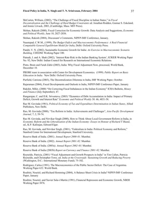 Fiscal Policy in India, N. Singh and T. N. Srinivasan, February 2004                                   37

McCarten, William, (2002), “The Challenge of Fiscal Discipline in Indian States,” in Fiscal
Decentralization and the Challenge of Hard Budget Constraints ed. Jonathan Rodden, Gunnar S. Eskeland,
and Jennie Litvack, 2003, (Cambridge, Mass: MIT Press).
Mohan, Rakesh (2000), Fiscal Correction for Economic Growth: Data Analysis and Suggestions, Economic
and Political Weekly, June 10, 2027-2036.
Mohan, Rakesh (2004), Discussant’s Comments, NIPFP-IMF Conference, January.
Naastepad, C.W.M., (1999), The Budget Deficit and Macroeconomic Performance: A Real-Financial
Computable General Equilibrium Model for India, Delhi: Oxford University Press.
Pandit, V. N. (2002), Sustainable Economic Growth for India: An Exercise in Macroeconomic Scenario
Building, CDEDSE Working Paper 100.
Patnaik, I. and A. Shah (2002), ‘Interest Rate Risk in the Indian Banking System’, ICRIER Working Paper
No. 92, New Delhi: Indian Council for Research on International Economic Relations.
Pinto, Brain and Farah Zahir (2003), India: Why Fiscal Adjustment Now, processed, World Bank,
December 10.
PROBE team in association with Center for Development Economics. (1999). Public Report on Basic
Education in India. New Delhi: Oxford University Press.
Purfield, Catriona (2003), The Decentralization Dilemma in India, IMF Working Paper, October.
Rajaraman (2004), Fiscal Developments and Outlook in India, NIPFP-IMF Conference Paper, January
Rakshit, Mihir, (2000) “On Correcting Fiscal Imbalances in the Indian Economy” ICRA Bulletin, Money
and Finance (July-September); 47.
Rangarajan, C. and D.K. Srivastava, (2003) “Dynamics of Debt Accumulation in India: Impact of Primary
Deficit, Growth and Interest Rate” Economic and Political Weekly 38: 46, 4851-58.
Rao M. Govinda (1981), Political Economy of Tax and Expenditure Determination in Indian States, Allied
Publishers, New Delhi.
Rao, M. Govinda (2000), “Tax Reform in India: Achievements and Challenges”, Asia-Pacific Development
Journal, 7, 2, 59-74.
Rao M. Govinda, and Nirvikar Singh (2000), How to Think About Local Government Reform in India, in
Economic Reform and the Liberalisation of the Indian Economy: Essays in Honour of Richard T Shand,
ed., K.P. Kalirajan, Edward Elgar.
Rao, M. Govinda, and Nirvikar Singh, (2001), “Federalism in India: Political Economy and Reform,”
Stanford Center for International Development, Stanford University.
Reserve Bank of India. (2001). Annual Report 2000–01. Mumbai.
Reserve Bank of India. (2002). Annual Report 2001–02. Mumbai.
Reserve Bank of India. (2003a). Annual Report 2002–03. Mumbai.
Reserve Bank of India (2003b) Report on Currency and Finance 2001–02. Mumbai.
Reynolds, Patricia, (2001) “Fiscal Adjustment and Growth Prospects in India” in Tim Callen, Patricia
Reynolds, and Christopher Towe, ed. India at the Crossroads: Sustaining Growth and Reducing Poverty
(Washington, D.C.: International Monetary Fund); 75-102.
Rodriguez, Carlos (1991). The Macroeconomics of the Public Sector Deficit: The Case of Argentina.
Working Paper 632. World Bank.
Roubini, Nouriel, and Richard Hemming (2004), A Balance Sheet Crisis in India? NIPFP-IMF Conference
Paper, January
Roubini, Nouriel, and Xavier Sala-i-Martin (1991), Financial Repression and Economic Growth, NBER
Working Paper 3876.
 