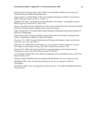 Fiscal Policy in India, N. Singh and T. N. Srinivasan, February 2004                                    38

Roubini, Nouriel, and Xavier Sala-i-Martin (1992), A Growth Model of Inflation, Tax Evasion, and
Financial Repression, NBER Working Paper 4062.
Sargent, Thomas J. and Neil Wallace (1981), Some Unpleasant Monetarist Arithmetic. Federal Reserve
Bank of Minneapolis Quarterly Review, 5 (Fall), 1-17.
Seabright, Paul (1996), Accountability and Decentralisation in Government - An Incomplete Contracts
Model. European Economic Review. 40(1):61-89.
Shourie, Arun (2004), The Fate of Reforms, text of M.N. Srinivas Memorial Lecture, delivered as National
Institute for Advanced Studies, Bangalore, India, January 28, (mimeo).
Singh, Nirvikar and T.N. Srinivasan (2002), Indian Federalism, Globalization and Economic Reform, UC
Santa Cruz Working Paper.
Singh, Nirvikar and T.N. Srinivasan (2004), Foreign Capital Inflows, Sterilization, Crowding-Out and
Growth: Some Illustrative Models, UC Santa Cruz (mimeo).
Srinivasan, T.N., (1996), Economic Liberalization and Economic Development: India, Journal of Asia
Economics, Vol. 7, No. 2, pp. 203-216.
Srinivasan, T.N., (2002) India’s Fiscal Situation: Is a Crisis Ahead? in Anne O. Krueger ed. Economic
Policy Reforms and the Indian Economy. New Delhi: Oxford University Press; 47-90.
Srinivasan T.N. (2003), India’s Statistical System: Critiquing the Report of the National Statistical
Commission, Economic and Political Weekly, January 25, 303-306.
van Wijnbergen, Sweder (1991), Fiscal Deficits, Exchange Rate Crises, and Inflation, Review of Economic
Studies, 58 (Jan.), 81-92.
Wittman, Donald (1989) Why Democracies Produce Efficient Results. Journal of Political Economy.
World Bank (2001). India: The Challenge of Old Age Income Security, Report No. 22034-IN
(Washington).
World Bank. (2003). India: Sustaining Reform, Reducing Poverty. New Delhi: World Bank and Oxford
University Press.
 