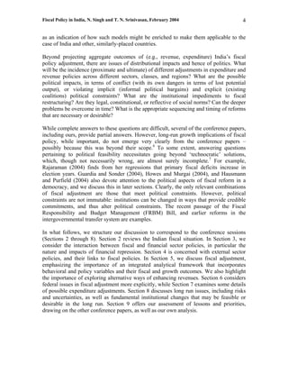Fiscal Policy in India, N. Singh and T. N. Srinivasan, February 2004                      4

as an indication of how such models might be enriched to make them applicable to the
case of India and other, similarly-placed countries.

Beyond projecting aggregate outcomes of (e.g., revenue, expenditure) India’s fiscal
policy adjustment, there are issues of distributional impacts and hence of politics. What
will be the incidence (proximate and ultimate) of different adjustments in expenditure and
revenue policies across different sectors, classes, and regions? What are the possible
political impacts, in terms of conflict (with its own dangers in terms of lost potential
output), or violating implicit (informal political bargains) and explicit (existing
coalitions) political constraints? What are the institutional impediments to fiscal
restructuring? Are they legal, constitutional, or reflective of social norms? Can the deeper
problems be overcome in time? What is the appropriate sequencing and timing of reforms
that are necessary or desirable?

While complete answers to these questions are difficult, several of the conference papers,
including ours, provide partial answers. However, long-run growth implications of fiscal
policy, while important, do not emerge very clearly from the conference papers –
possibly because this was beyond their scope.6 To some extent, answering questions
pertaining to political feasibility necessitates going beyond ‘technocratic’ solutions,
which, though not necessarily wrong, are almost surely incomplete.7 For example,
Rajaraman (2004) finds from her regressions that primary fiscal deficits increase in
election years. Guardia and Sonder (2004), Howes and Murgai (2004), and Hausmann
and Purfield (2004) also devote attention to the political aspects of fiscal reform in a
democracy, and we discuss this in later sections. Clearly, the only relevant combinations
of fiscal adjustment are those that meet political constraints. However, political
constraints are not immutable: institutions can be changed in ways that provide credible
commitments, and thus alter political constraints. The recent passage of the Fiscal
Responsibility and Budget Management (FRBM) Bill, and earlier reforms in the
intergovernmental transfer system are examples.

In what follows, we structure our discussion to correspond to the conference sessions
(Sections 2 through 8). Section 2 reviews the Indian fiscal situation. In Section 3, we
consider the interaction between fiscal and financial sector policies, in particular the
nature and impacts of financial repression. Section 4 is concerned with external sector
policies, and their links to fiscal policies. In Section 5, we discuss fiscal adjustment,
emphasizing the importance of an integrated analytical framework that incorporates
behavioral and policy variables and their fiscal and growth outcomes. We also highlight
the importance of exploring alternative ways of enhancing revenues. Section 6 considers
federal issues in fiscal adjustment more explicitly, while Section 7 examines some details
of possible expenditure adjustments. Section 8 discusses long run issues, including risks
and uncertainties, as well as fundamental institutional changes that may be feasible or
desirable in the long run. Section 9 offers our assessment of lessons and priorities,
drawing on the other conference papers, as well as our own analysis.
 
