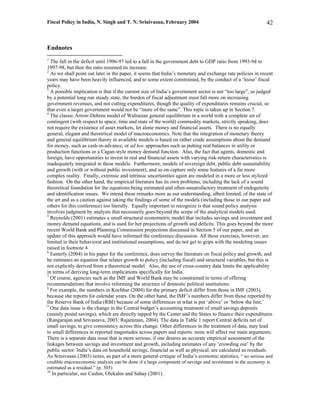Fiscal Policy in India, N. Singh and T. N. Srinivasan, February 2004                                       42



Endnotes
1
  The fall in the deficit until 1996-97 led to a fall in the government debt to GDP ratio from 1993-94 to
1997-98, but then the ratio resumed its increase.
2
  As we shall point out later in the paper, it seems that India’s monetary and exchange rate policies in recent
years may have been heavily influenced, and to some extent constrained, by the conduct of a ‘loose’ fiscal
policy.
3
  A possible implication is that if the current size of India’s government sector is not “too large”, as judged
by a potential long run steady state, the burden of fiscal adjustment must fall more on increasing
government revenues, and not cutting expenditures, though the quality of expenditures remains crucial, so
that even a larger government would not be “more of the same”. This topic is taken up in Section 7.
4
  The classic Arrow-Debreu model of Walrasian general equilibrium in a world with a complete set of
contingent (with respect to space, time and state of the world) commodity markets, strictly speaking, does
not require the existence of asset markets, let alone money and financial assets. There is no equally
general, elegant and theoretical model of macroeconomics. Note that the integration of monetary theory
and general equilibrium theory in available models is based on rather crude assumptions about the demand
for money, such as cash-in-advance, or ad hoc approaches such as putting real balances in utility or
production functions or a Cagan-style money demand function. Also, the fact that agents, domestic and
foreign, have opportunities to invest in real and financial assets with varying risk-return characteristics is
inadequately integrated in these models. Furthermore, models of sovereign debt, public debt sustainability
and growth (with or without public investment), and so on capture only some features of a far more
complex reality. Finally, extrinsic and intrinsic uncertainties again are modeled in a more or less stylized
fashion. On the other hand, the empirical literature has its own problems, including the lack of a sound
theoretical foundation for the equations being estimated and often-unsatisfactory treatment of endogeneity
and identification issues. We intend these remarks more as our understanding, albeit limited, of the state of
the art and as a caution against taking the findings of some of the models (including those in our paper and
others for this conference) too literally. Equally important to recognize is that sound policy analysis
involves judgment by analysts that necessarily goes beyond the scope of the analytical models used.
5
  Reynolds (2001) estimates a small structural econometric model that includes savings and investment and
money demand equations, and is used for her projections of growth and deficits. This goes beyond the more
recent World Bank and Planning Commission projections discussed in Section 5 of our paper, and an
update of this approach would have informed the conference discussion. All these exercises, however, are
limited in their behavioral and institutional assumptions, and do not get to grips with the modeling issues
raised in footnote 4.
6
  Easterly (2004) in his paper for the conference, does survey the literature on fiscal policy and growth, and
he estimates an equation that relates growth to policy (including fiscal) and structural variables, but this is
not explicitly derived from a theoretical model. Also, the use of cross-country data limits the applicability
in terms of deriving long-term implications specifically for India.
7
  Of course, agencies such as the IMF and World Bank may be constrained in terms of offering
recommendations that involve reforming the structure of domestic political institutions.
8
  For example, the numbers in Kochhar (2004) for the primary deficit differ from those in IMF (2003),
because she reports for calendar years. On the other hand, the IMF’s numbers differ from those reported by
the Reserve Bank of India (RBI) because of some differences in what is put ‘above’ or ‘below the line.’
9
  One data issue is the change in the Central budget’s accounting treatment of small savings deposits
(mainly postal savings), which are directly tapped by the Center and the States to finance their expenditures
(Rangarajan and Srivastava, 2003; Rajaraman, 2004). The data in Table 1 report Central deficits net of
small savings, to give consistency across this change. Other differences in the treatment of data, may lead
to small differences in reported magnitudes across papers and reports: none will affect our main arguments.
There is a separate data issue that is more serious, if one desires an accurate empirical assessment of the
linkages between savings and investment and growth, including estimates of any ‘crowding out’ by the
public sector. India’s data on household savings, financial as well as physical, are calculated as residuals.
As Srinivasan (2003) notes, as part of a more general critique of India’s economic statistics, “ no serious and
credible macroeconomic analysis can be done if a large component of savings and investment in the economy is
estimated as a residual.” (p. 305)
10
     In particular, see Cashin, Olekalns and Sahay (2001).
 