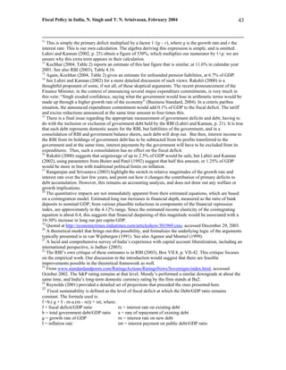 Fiscal Policy in India, N. Singh and T. N. Srinivasan, February 2004                                      43


11
   This is simply the primary deficit multiplied by a factor 1 /(g – r), where g is the growth rate and r the
interest rate. This is our own calculation. The algebra deriving this expression is simple, and is omitted.
Lahiri and Kannan (2002, p. 25) obtain a figure of 530%, which multiplies our numerator by 1+g: we are
unsure why this extra term appears in their calculation.
12
   Kochhar (2004, Table 2) reports an estimate of this last figure that is similar, at 11.6% in calendar year
2001. See also RBI (2003), Table 4.16.
13
   Again, Kochhar (2004, Table 2) gives an estimate for unfounded pension liabilities, at 6.7% of GDP.
14
   See Lahiri and Kannan (2002) for a more detailed discussion of such views: Rakshit (2000) is a
thoughtful proponent of some, if not all, of these skeptical arguments. The recent pronouncement of the
Finance Minister, in the context of announcing several major expenditure commitments, is very much in
this vein: “Singh exuded confidence, saying what the government would lose in arithmetic terms would be
made up through a higher growth rate of the economy” (Business Standard, 2004). In a ceteris paribus
situation, the announced expenditure commitment would add 0.1% of GDP to the fiscal deficit. The tariff
and excise reductions announced at the same time amount to four times this.
15
   There is a final issue regarding the appropriate measurement of government deficits and debt, having to
do with the inclusion or exclusion of government debt held by the RBI (Lahiri and Kannan, p. 21). It is true
that such debt represents domestic assets for the RBI, but liabilities of the government, and in a
consolidation of RBI and government balance sheets, such debt will drop out. But then, interest income to
the RBI from its holdings of government debt has to be subtracted from its profits transferred to the
government and at the same time, interest payments by the government will have to be excluded from its
expenditures. Thus, such a consolidation has no effect on the fiscal deficit.
16
   Rakshit (2000) suggests that seigniorage of up to 2.5% of GDP would be safe, but Lahiri and Kannan
(2002), using parameters from Buiter and Patel (1992) suggest that half this amount, or 1.25% of GDP
would be more in line with traditional political limits on inflation.
17
   Rangarajan and Srivastava (2003) highlight the switch in relative magnitudes of the growth rate and
interest rate over the last few years, and point out how it changes the contribution of primary deficits to
debt accumulation. However, this remains an accounting analysis, and does not draw out any welfare or
growth implications.
18
   The quantitative impacts are not immediately apparent from their estimated equations, which are based
on a cointegration model. Estimated long run increases in financial depth, measured as the ratio of bank
deposits to nominal GDP, from various plausible reductions in components of the financial repression
index, are approximately in the 4-12% range. Since the estimated income elasticity of the cointegrating
equation is about 0.4, this suggests that financial deepening of this magnitude would be associated with a
10-30% increase in long run per capita GDP.
19
   Quoted at http://economictimes.indiatimes.com/articleshow/301960.cms; accessed December 29, 2003.
20
   A theoretical model that brings out this possibility, and formalizes the underlying logic of the arguments
typically presented is in van Wijnbergen (1991). See also Agenor and Montiel (1999).
21
   A lucid and comprehensive survey of India’s experience with capital account liberalization, including an
international perspective, is Jadhav (2003).
22
   The RBI’s own critique of these estimates is in RBI (2003), Box VII.8, p. VII-42. This critique focuses
on the empirical work. Our discussion in the introduction would suggest that there are feasible
improvements possible in the theoretical framework as well.
23
   From www.standardandpoors.com/RatingsActions/RatingsNews/Sovereigns/index.html, accessed
October 2002. The S&P rating remains at that level. Moody’s performed a similar downgrade at about the
same time, and India’s long-term domestic currency rating by the firm stands at Ba2.
24
   Reynolds (2001) provided a detailed set of projections that preceded the ones presented here.
25
   Fiscal sustainability is defined as the level of fiscal deficit at which the Debt/GDP ratio remains
constant. The formula used is:
f =b.( g + I - rn-a.(rn - re)) + int, where:
f = fiscal deficit/GDP ratio                 re = interest rate on existing debt
b = total government debt/GDP ratio          a = rate of repayment of existing debt
g = growth rate of GDP                       rn = interest rate on new debt
I = inflation rate                           int = interest payment on public debt/GDP ratio
 