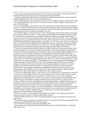 Fiscal Policy in India, N. Singh and T. N. Srinivasan, February 2004                                        44


26
   Clearly, achieving the required improvement in the ICOR will require further microstructural reforms,
which we discuss in other sections, as well as in Singh and Srinivasan (2002).
27
   Hausmann and Purfield (2004, Table 16) and Rajaraman (2004) provide alternative scenarios based on
possible implementations of the new fiscal responsibility laws.
28
   The corresponding figures for the States are 2.9%, and 3.0% of GDP (Government of India, 2003, Table
2.24). Subtracting the latter figure from 3.2% (from the last row of Table 3) implies a primary deficit of
only 0.2% for the States.
29
   It is worth restating the position that we, and other economists have taken. While we are using the Plan
numbers as a basis for discussion, there are serious questions about the utility of Indian planning, and there
are severe conceptual issues with the way it is practiced, since the distinction between ‘plan’ and ‘non-plan’
expenditures has become increasingly meaningless over time.
30
   For 2003-04, inflation is projected to be 2%, while nominal interest rates are in the range of 8.2 to 8.4%
(Pinto and Zahir, 2003, p. 21, Box 2). In this scenario, the debt-GDP ratio also begins to decline by 2006-
07. There are also some differences in assumptions about the components of subsidy reduction (Box 2).
Pinto and Zahir also repeat their projections with a growth rate of 6.5% for 2003-04. As one would expect,
changing just one year’s growth performance has only a small overall effect. The latest estimate for 2003-
04 (in the Finance Minister’s Budget Speech) is even higher, at 7.5% to 8%: again, the issue is whether this
rate can be sustained without appropriate fiscal adjustment. However, it should be noted that in the Pinto-
Zahir projections, an increase in the growth rate from 5.5% to 8% for 2003-04 reduces the deficit-GDP
ratio for that year by about 2 percentage points, and stabilizes the debt-GDP ratio in that year.
31
   There can be arguments about the details of the two Kelkar Committees’ (Government of India, 2002a,
b) recommendations (e.g. raising the exemption limit conflicts with base broadening), but their general
spirit must surely be accepted by almost all economists. Many of the conference papers highlight the need
to increase tax revenues as part of a program of fiscal adjustment. Rajaraman (2004, Section III), in
particular, examines some projections of revenue from specific tax reforms. Rakesh Mohan (2000, 2004)
has been particularly emphatic about the problem of the narrow effective tax base (e.g., the unrealistically
small number of tax filers with reported annual incomes above Rs. 1 million), this being indicative of poor
collection as well as structural problems. The importance of tax revenue enhancement holds despite the
empirical findings of Alesina and Perotti (1997) that expenditure-based fiscal adjustments in OECD
countries have been more permanent and effective than tax-based adjustments. Their reasons include
credibility of commitments and wealth effects, but especially the impacts on unit labor costs and
competitiveness. We recognize the importance of expenditure adjustments here and in Section 7, but
caution against a facile transfer of Alesina and Perotti’s Europe-focused analysis to India, though the
general case for labor market reforms is strengthened by their empirical analysis.
32
   In this context, Rajaraman (2004) is correct in an ex post accounting sense in noting that the overall loss
in central tax revenue roughly equals the loss in custom duty revenue. But not much of policy or causal
relevance can be inferred from ex post accounting. It certainly does not, in any way, constitute an
argument for restoring high tariffs. After all, the revenue loss from reduction in tariffs should have been
anticipated and, as such, taking no measure to offset the loss has to be viewed as a conscious policy
decision. Whether the decision was appropriate cannot be judged without a complete analysis of tax and
expenditure, exchange rate, and other policies in an integrated framework. Similarly, the dependence of
local governments on octroi revenue, while it must be recognized, cannot be an argument for the
preservation of a tax that can create severe internal trade barriers. In the context of tariffs, the government
has used the recent buoyancy of direct taxes as an occasion to reduce the peak customs tariff rate from 25
to 20 %, eliminate the special additional duty of 4 %, and reduce a few other duties pertinent to
infrastructure sectors (Business Standard, 2004).
33
   However, see Box 3.1 in Government of India (2003), pp. 79-80 for a list of proposed expenditure
reforms as well as tax reforms. We discuss this further in Section 7.
34
   Kochhar (2004) reports that over 90% of household financial saving is now being used to finance the
public sector.
35
   Note that this model has features that would be familiar to structuralists, but it does not assume that there
is any Keynesian demand deficiency or excess capacity.
36
   A CGE model in this vein is analyzed by Naastepad (1999).
37
   The average level of explicit Center-State transfers fell by 0.5% of GDP from 1993-97 to 1998-2001
(IMF, 2003, p. 48).
 