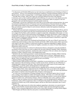 Fiscal Policy in India, N. Singh and T. N. Srinivasan, February 2004                                       45


38
   As Hausmann and Purfield (2004) point out, the Center has an established record of bailing out States in
fiscal distress – however, the institutional and political conditions of intergovernmental relations were such
that the Center was able to manage States’ overall budgets and debt positions more tightly in the past.
39
   The IMF data on States’ debt in this Figure are somewhat different from that of the Planning
Commission, more so than would be explained by the difference of a year or two in the figures across the
two sources. One advantage of publishing the comparative performance tables we propose in the next
paragraph is that such data discrepancies would be quickly sorted out.
40
   Interestingly, even private corporations have been able to run up debts and avoid paying them: the recent
Securitisation and Reconstruction of Financial Assets and Enforcement of Security Interest Act (2002)
gives banks greater ability to get corporate debtors to pay up by threatening to take over collateral. Since
State governments cannot be subject to such strictures, alternative market and regulatory disciplining
devices are required.
41
   William McCarten (personal communication) has pointed out that the draft Maharashtra FR law calls for
an independent review panel to provide fiscal monitoring and fiscal rule infraction identification. He goes
on to suggest that the States could coordinate to support a single body, independent of the Center, as a way
of achieving more effective fiscal performance benchmarking. Hausmann and Purfield’s (2004) suggest an
independent scorekeeper to help give some bite to the FRBM laws. Rather than a new agency, it is possible
that the Finance Commission could play this role – it was the Eleventh Finance Commission’s report that
gave impetus to the FRBM legislation.
42
   For example, reform needs to be coordinated and broad based, as in the case of Brazil’s provisions for
withdrawing central transfers to their states (Guardia and Sonder, 2004). In this respect, India’s provisions
with respect to the dues of SEBs to Central power producers, requiring withholding of supplies, did not
appreciably change incentives: since funds are fungible, constraints on a subset of Center-State financial
transactions cannot work well.
43
   The recent announcement of a scheme for infrastructure finance is designed to correct the shortfall of
investment in these areas does not seem to address the real issues (Business Standard, 2004). Subsidized
interest rates, government guarantees, and directed credit, all features of the new scheme, have long been
mainstays of India’s financial system, with disappointing results.
44
   Related to this, the Central government’s recent announcement (Business Standard, 2004) of relaxing
ceilings on external commercial borrowing via the automatic route is welcome. Additionally caps on
overseas investment by Indian firms will be relaxed, as will a ban on investing in agriculture activities
abroad. These are additional steps toward capital account convertibility.
45
   Quoted in Howes and Murgai (2004), p. 2.
46
   Rakesh Mohan (2004) pointed out that India’s expenditure on government pay as a ratio of GDP is not
high compared to other developing countries at similar income levels, and there are also difficulties in
comparing public and private sector pay. These observations raise larger issues of cross-country data
comparability, as well the quality and interpretation of the Indian data.
47
   Rajaraman (2004) expresses some related concerns, regarding adverse selection in the public sector.
48
   In the southern States, where replacement levels of fertility have been, or are about to be reached, a
decline of school age population will come about soon. But in the rest of India, the school age population
will continue to increase in the foreseeable future, though at a decreasing rate.
49
   As in the case of accumulations of foreign exchange reserves to self-insure against risks of external
crisis, creating a fiscal cushion is another self-insurance scheme. Obviously, in a world with a better
international financial architecture and greater ability of developing countries to access private financial
markets at modest costs, self-insurance schemes, which are inherently more costly, could be avoided.
50
   Since so many are common across the conference papers, we do not attempt specific attributions.
Furthermore, many will be recognized as ideas or realizations that predate the conference. If there is any
statement not found in any of the conference papers, and has no other known antecedent, then it can be
credited to us.
51
   Douglas offers eight lessons for reform that emphasize appealing to electorates over special interest
groups, and the benefits of speed and momentum. For India’s larger and more heterogeneous polity,
Shourie’s more consensual approach has merits, but he comes down strongly for making reforms happen.
52
   Both Douglas and Shourie make the same point, in somewhat different ways.
 