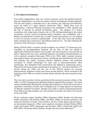 Fiscal Policy in India, N. Singh and T. N. Srinivasan, February 2004                      5



2. The Indian Fiscal Situation

Even before independence, there was a broad consensus, across the political spectrum,
that once independence was achieved, Indian economic development should be planned,
with the state playing a dominant role in the economy and achieving self-sufficiency
across the board as a major objective (Srinivasan 1996). Within three years of
independence, a National Planning Commission was established in 1950, charged with
the task of drawing up national development plans. The adoption of a federal
constitution with strong unitary features, also in 1950, facilitated planning by the central
government. Several central government-owned enterprises were established, and a
plethora of administrative controls (the so-called ‘license-quota-permit raj’) was adopted
to steer the economy towards its planned path. At the same time, fiscal and monetary
policy remained quite conservative, and inflation relatively low – the latter reflecting the
sensitivity of the electorate to rising prices.

During 1950-80, India’s economic growth averaged a very modest 3.75 percent per year,
reasonable by pre-independence standards, but far short of what was needed to
significantly diminish the number of poor people. The license-permit raj not only did not
deliver rapid growth, but worse, unleashed rapacious rent-seeking and administrative as
well as political corruption (Srinivasan 1996). In the 1980s, India’s national economic
policymakers began some piecemeal reforms, introducing some liberalization in the trade
and exchange rate regime, loosening domestic industrial controls, and promoting
investment in modern technologies for areas such as telecommunications. Most
significantly, they abandoned fiscal conservatism and adopted an expansionary policy,
financed by borrowing at home and abroad at increasing cost. Growth accelerated to 5.8
percent during the 1980s, but the cost of this debt-led growth was growing
macroeconomic imbalances (fiscal and current account deficits), which worsened at the
beginning of the 1990s as a result of external shocks and led to the macroeconomic crisis
of 1991.

The crisis led to systemic reforms, going beyond the piecemeal economic reforms of the
1980s. An IMF aid package and adjustment program supported these changes. The major
reforms included trade liberalization, through large reductions in tariffs and conversion of
quantitative restrictions to tariffs, and a sweeping away of a large segment of restrictions
on domestic industrial investment. Attempts were made to control a burgeoning domestic
fiscal deficit, but these attempts were only partially successful, and came to be reversed
by the mid-1990s.

Of the conference papers, Kochhar (2004), Rajaraman (2004), Roubini and Hemming
(2004); Hausmann and Purfield (2004); and Heller (2004) all provide qualitative and
empirical summaries of India’s fiscal situation. Several of these papers also put India in
an international perspective. Other recent empirical evaluations include Mohan (2000),
Lahiri and Kannan (2002), Rangarajan and Srivastava (2003), World Bank (2003) and
IMF (2003). All present similar numbers, though with some minor differences.8, 9
 