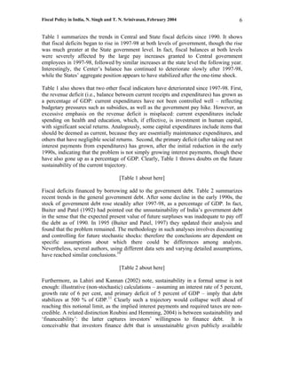 Fiscal Policy in India, N. Singh and T. N. Srinivasan, February 2004                       6

Table 1 summarizes the trends in Central and State fiscal deficits since 1990. It shows
that fiscal deficits began to rise in 1997-98 at both levels of government, though the rise
was much greater at the State government level. In fact, fiscal balances at both levels
were severely affected by the large pay increases granted to Central government
employees in 1997-98, followed by similar increases at the state level the following year.
Interestingly, the Center’s balance has continued to deteriorate slowly after 1997-98,
while the States’ aggregate position appears to have stabilized after the one-time shock.

Table 1 also shows that two other fiscal indicators have deteriorated since 1997-98. First,
the revenue deficit (i.e., balance between current receipts and expenditures) has grown as
a percentage of GDP: current expenditures have not been controlled well – reflecting
budgetary pressures such as subsidies, as well as the government pay hike. However, an
excessive emphasis on the revenue deficit is misplaced: current expenditures include
spending on health and education, which, if effective, is investment in human capital,
with significant social returns. Analogously, some capital expenditures include items that
should be deemed as current, because they are essentially maintenance expenditures, and
others that have negligible social returns. Second, the primary deficit (after taking out net
interest payments from expenditures) has grown, after the initial reduction in the early
1990s, indicating that the problem is not simply growing interest payments, though these
have also gone up as a percentage of GDP. Clearly, Table 1 throws doubts on the future
sustainability of the current trajectory.

                                       [Table 1 about here]

Fiscal deficits financed by borrowing add to the government debt. Table 2 summarizes
recent trends in the general government debt. After some decline in the early 1990s, the
stock of government debt rose steadily after 1997-98, as a percentage of GDP. In fact,
Buiter and Patel (1992) had pointed out the unsustainability of India’s government debt
in the sense that the expected present value of future surpluses was inadequate to pay off
the debt as of 1990. In 1995 (Buiter and Patel, 1997) they updated their analysis and
found that the problem remained. The methodology in such analyses involves discounting
and controlling for future stochastic shocks: therefore the conclusions are dependent on
specific assumptions about which there could be differences among analysts.
Nevertheless, several authors, using different data sets and varying detailed assumptions,
have reached similar conclusions.10

                                       [Table 2 about here]

Furthermore, as Lahiri and Kannan (2002) note, sustainability in a formal sense is not
enough: illustrative (non-stochastic) calculations – assuming an interest rate of 5 percent,
growth rate of 6 per cent, and primary deficit of 5 percent of GDP – imply that debt
stabilizes at 500 % of GDP.11 Clearly such a trajectory would collapse well ahead of
reaching this notional limit, as the implied interest payments and required taxes are non-
credible. A related distinction Roubini and Hemming, 2004) is between sustainability and
‘financeability’: the latter captures investors’ willingness to finance debt. It is
conceivable that investors finance debt that is unsustainable given publicly available
 