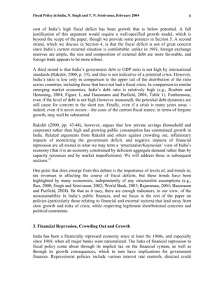 Fiscal Policy in India, N. Singh and T. N. Srinivasan, February 2004                       8

cost of India’s high fiscal deficit has been growth that is below potential. A full
justification of this argument would require a well-specified growth model, which is
beyond the scope of the paper, though we provide some pointers in Section 5. A second
strand, which we discuss in Section 4, is that the fiscal deficit is not of great concern
since India’s current external situation is comfortable: unlike in 1991, foreign exchange
reserves are ample, the size and composition of external debt are more favorable, and
foreign trade appears to be more robust.

A third strand is that India’s government debt to GDP ratio is not high by international
standards (Rakshit, 2000, p. 35), and thus is not indicative of a potential crisis. However,
India’s ratio is low only in comparison to the upper tail of the distribution of the ratio
across countries, including those that have not had a fiscal crisis. In comparison to similar
emerging market economies, India’s debt ratio is relatively high (e.g., Roubini and
Hemming, 2004, Figure 1, and Hausmann and Purfield, 2004, Table 1). Furthermore,
even if the level of debt is not high (however measured), the potential debt dynamics are
still cause for concern in the short run. Finally, even if a crisis is many years away –
indeed, even if it never occurs – the costs of the current fiscal stance, in terms of forgone
growth, may well be substantial.

Rakshit (2000, pp. 43-44), however, argues that low private savings (household and
corporate) rather than high and growing public consumption has constrained growth in
India. Related arguments from Rakshit and others against crowding out, inflationary
impacts of monetizing the government deficit, and negative impacts of financial
repression are all rooted in what we may term a ‘structuralist/Keynesian’ view of India’s
economy (that it is an economy constrained by deficient aggregate demand rather than by
capacity resources and by market imperfections). We will address these in subsequent
sections.15

One point that does emerge from this debate is the importance of levels of, and trends in,
tax revenues in affecting the course of fiscal deficits, but these trends have been
highlighted by many economists, independently of any structuralist assumptions (e.g.,
Rao, 2000; Singh and Srinivasan, 2002; World Bank, 2003; Rajaraman, 2004; Hausmann
and Purfield, 2004). Be that as it may, there are enough indicators, in our view, of the
unsustainability in India’s public finances, and we focus in the rest of the paper on
policies (particularly those relating to financial and external sectors) that lead away from
slow growth and risks of crisis, while respecting legitimate distributional concerns and
political constraints.


3. Financial Repression, Crowding Out and Growth

India has been a financially repressed economy since at least the 1960s, and especially
since 1969, when all major banks were nationalized. The links of financial repression to
fiscal policy come about through its implicit tax on the financial system, as well as
through its growth consequences, which in turn have implications for government
finances. Repressionist policies include various interest rate controls, directed credit
 