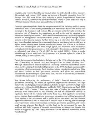 Fiscal Policy in India, N. Singh and T. N. Srinivasan, February 2004                           9

programs, and required liquidity and reserve ratios. An index based on these measures
(Demetriades and Luintel, 1997) shows an increase in financial repression from 1961
through 1984. The index fell in 1985, reflecting a partial deregulation of deposit rate
controls. However, controls were reintroduced after a couple of years, and it was only in
1990 that financial liberalization appeared to take a firm hold.

Financial repression policies force the non-government sector, including publicly owned
commercial banks to lend to the government at an interest rate below what would have
prevailed in the absence of such policies. The government is therefore able to reduce the
borrowing cost of financing its expenditures, as well as the need to monetize as an
alternative financing mechanism,16 which would instead constitute a politically unpopular
inflation tax. One potential consequence of this system is lower growth through negative
impacts on the financial system. Further, borrowing at a rate below that which would
have cleared markets induces the government to borrow more than what it would have at
higher, market clearing rates, besides reducing the interest cost of what it can borrow.
The ex post ‘revenue gain’ (this term, though typical, is a misnomer, since it is really a
cost reduction) to the government was first estimated by Giovannini and de Melo (1993)
as substantial, and close to 3% of GDP for the period 1980-85. Using a similar
methodology, Kletzer and Kohli (2001) estimated it at an even higher 6% of GDP for
1980-90, falling to 2.9% for 1992-98.

Part of the increase in fiscal deficits in the latter part of the 1990s reflects increases in the
cost of borrowing, as interest rates were brought closer to market clearing rates.17
Although a reduction in financial repression (including a reduction in mandated reserve
ratios and broadening of directed credit programs) in the 1990s has been accompanied by
a worsening of the government’s fiscal situation, interest rates in the market have fallen
and banks continue to hold government securities well above the now-reduced
requirements. In attempting to explain these facts, we need to discuss the government’s
role in the financial sector in some depth.

Key factors influencing the performance of India’s financial intermediaries are
government ownership, the nature of regulation, organizational structures, and legal
frameworks for change (especially bankruptcy, but also mergers and restructuring). Many
analysts (e.g., Ahluwalia, 2002; Banerjee and Duflo, 2002; Bhattacharya and Patel, 2002,
2003; IMF, 2003, Chapter I) have noted that risks of lending to corporations have
increased with liberalization of the economy, but not the institutional capacity or
regulatory framework to evaluate and handle these risks; that regulatory and internal
norms, balance sheet considerations, government ownership, and political pressures all
favor lending to the government and to public sector enterprises; and that financial
repression continues to bite, in areas such as directed credit in banking, but also through
asset requirements imposed on insurance companies, government guarantees, and various
small savings schemes that directly provide funds to the government. In sum, the
problems with India’s system of financial intermediation are deeper and broader than
would be suggested by (RBI Deputy Governor) Rakesh Mohan’s memorable phrase,
“lazy banking.”
 