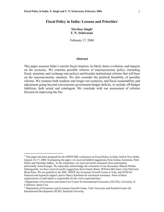 Fiscal Policy in India, N. Singh and T. N. Srinivasan, February 2004                                   1


                   Fiscal Policy in India: Lessons and Priorities*
                                          Nirvikar Singh‡
                                                           †
                                          T. N. Srinivasan

                                         February 17, 2004




                                               Abstract

This paper assesses India’s current fiscal situation, its likely future evolution, and impacts
on the economy. We examine possible reforms of macroeconomic policy (including
fiscal, monetary and exchange rate policy) and broader institutional reforms that will bear
on the macroeconomic situation. We also consider the political feasibility of possible
reforms. We examine both medium and longer run scenarios, and fiscal sustainability and
adjustment going beyond conventional government budget deficits, to include off-budget
liabilities, both actual and contingent. We conclude with our assessment of reforms
focused on improving the fisc.




* This paper has been prepared for the NIPFP-IMF conference on Fiscal Policy in India, held in New Delhi,
January 16-17, 2004. In preparing the paper, we received helpful suggestions from Joshua Aizenman, Peter
Heller and Narendra Jadhav. At the conference, we received useful comments from participants,
particularly Anne Krueger. We especially acknowledge the comments of our discussant, Rakesh Mohan.
Subsequently, we have received useful suggestions from Gustav Ranis, William McCarten, Urjit Patel and
Brian Pinto. We are grateful to the IMF, NIPFP, the Economic Growth Center at Yale, and SCID for
financial and logistical support, and to Marcy Kaufman for secretarial assistance. None of these
organizations or individuals is responsible for the views expressed here.
‡ Department of Economics and Santa Cruz Center for International Economics (SCCIE), University of
California, Santa Cruz
† Department of Economics and Economic Growth Center, Yale University and Stanford Center for
International Development (SCID), Stanford University
 