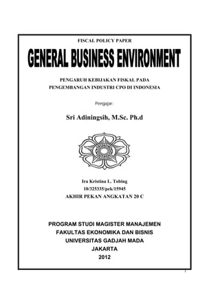 1
FISCAL POLICY PAPER
PENGARUH KEBIJAKAN FISKAL PADA
PENGEMBANGAN INDUSTRI CPO DI INDONESIA
Pengajar:
Sri Adiningsih, M.Sc. Ph.d
Ira Kristina L. Tobing
10/325335/pek/15945
AKHIR PEKAN ANGKATAN 20 C
PROGRAM STUDI MAGISTER MANAJEMEN
FAKULTAS EKONOMIKA DAN BISNIS
UNIVERSITAS GADJAH MADA
JAKARTA
2012
 